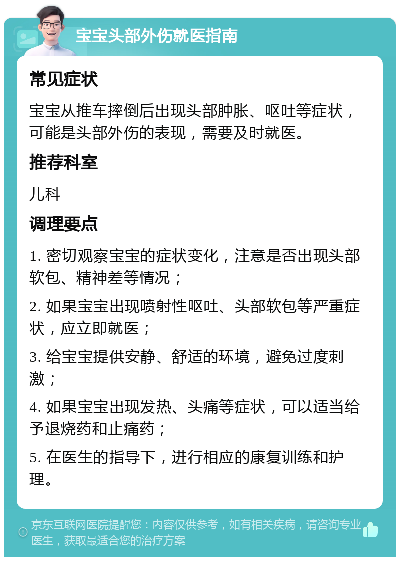 宝宝头部外伤就医指南 常见症状 宝宝从推车摔倒后出现头部肿胀、呕吐等症状，可能是头部外伤的表现，需要及时就医。 推荐科室 儿科 调理要点 1. 密切观察宝宝的症状变化，注意是否出现头部软包、精神差等情况； 2. 如果宝宝出现喷射性呕吐、头部软包等严重症状，应立即就医； 3. 给宝宝提供安静、舒适的环境，避免过度刺激； 4. 如果宝宝出现发热、头痛等症状，可以适当给予退烧药和止痛药； 5. 在医生的指导下，进行相应的康复训练和护理。