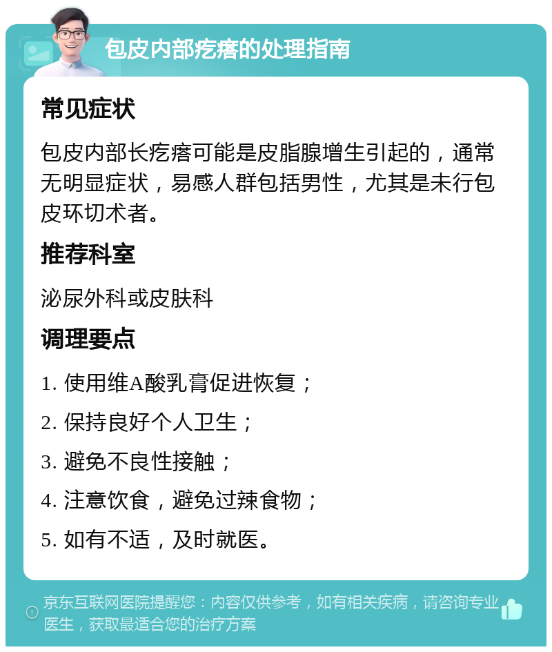 包皮内部疙瘩的处理指南 常见症状 包皮内部长疙瘩可能是皮脂腺增生引起的，通常无明显症状，易感人群包括男性，尤其是未行包皮环切术者。 推荐科室 泌尿外科或皮肤科 调理要点 1. 使用维A酸乳膏促进恢复； 2. 保持良好个人卫生； 3. 避免不良性接触； 4. 注意饮食，避免过辣食物； 5. 如有不适，及时就医。