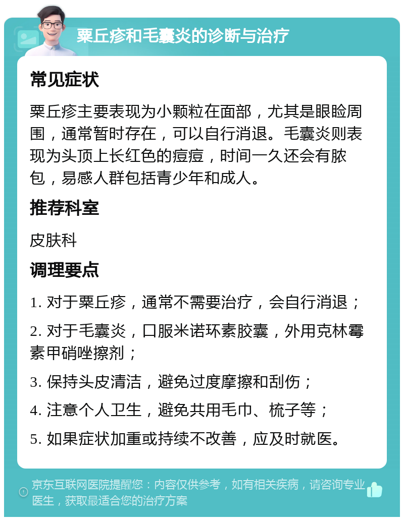 粟丘疹和毛囊炎的诊断与治疗 常见症状 粟丘疹主要表现为小颗粒在面部，尤其是眼睑周围，通常暂时存在，可以自行消退。毛囊炎则表现为头顶上长红色的痘痘，时间一久还会有脓包，易感人群包括青少年和成人。 推荐科室 皮肤科 调理要点 1. 对于粟丘疹，通常不需要治疗，会自行消退； 2. 对于毛囊炎，口服米诺环素胶囊，外用克林霉素甲硝唑擦剂； 3. 保持头皮清洁，避免过度摩擦和刮伤； 4. 注意个人卫生，避免共用毛巾、梳子等； 5. 如果症状加重或持续不改善，应及时就医。