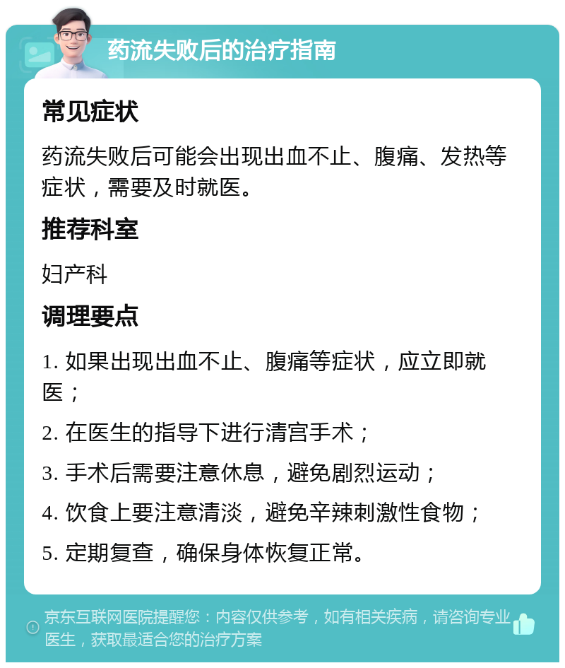 药流失败后的治疗指南 常见症状 药流失败后可能会出现出血不止、腹痛、发热等症状，需要及时就医。 推荐科室 妇产科 调理要点 1. 如果出现出血不止、腹痛等症状，应立即就医； 2. 在医生的指导下进行清宫手术； 3. 手术后需要注意休息，避免剧烈运动； 4. 饮食上要注意清淡，避免辛辣刺激性食物； 5. 定期复查，确保身体恢复正常。