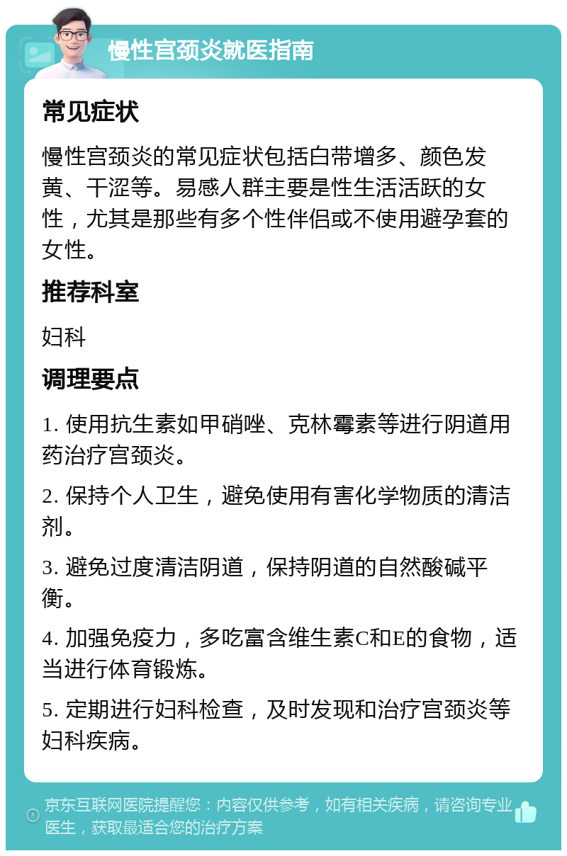 慢性宫颈炎就医指南 常见症状 慢性宫颈炎的常见症状包括白带增多、颜色发黄、干涩等。易感人群主要是性生活活跃的女性，尤其是那些有多个性伴侣或不使用避孕套的女性。 推荐科室 妇科 调理要点 1. 使用抗生素如甲硝唑、克林霉素等进行阴道用药治疗宫颈炎。 2. 保持个人卫生，避免使用有害化学物质的清洁剂。 3. 避免过度清洁阴道，保持阴道的自然酸碱平衡。 4. 加强免疫力，多吃富含维生素C和E的食物，适当进行体育锻炼。 5. 定期进行妇科检查，及时发现和治疗宫颈炎等妇科疾病。