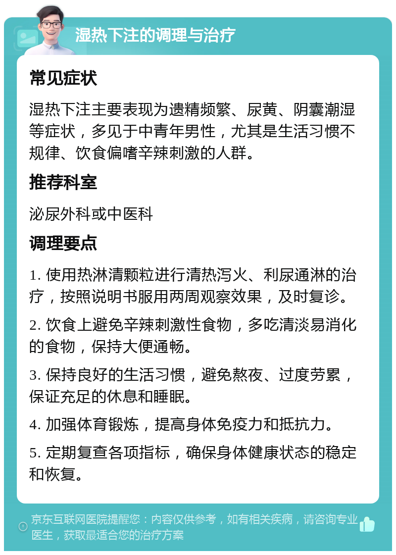 湿热下注的调理与治疗 常见症状 湿热下注主要表现为遗精频繁、尿黄、阴囊潮湿等症状，多见于中青年男性，尤其是生活习惯不规律、饮食偏嗜辛辣刺激的人群。 推荐科室 泌尿外科或中医科 调理要点 1. 使用热淋清颗粒进行清热泻火、利尿通淋的治疗，按照说明书服用两周观察效果，及时复诊。 2. 饮食上避免辛辣刺激性食物，多吃清淡易消化的食物，保持大便通畅。 3. 保持良好的生活习惯，避免熬夜、过度劳累，保证充足的休息和睡眠。 4. 加强体育锻炼，提高身体免疫力和抵抗力。 5. 定期复查各项指标，确保身体健康状态的稳定和恢复。