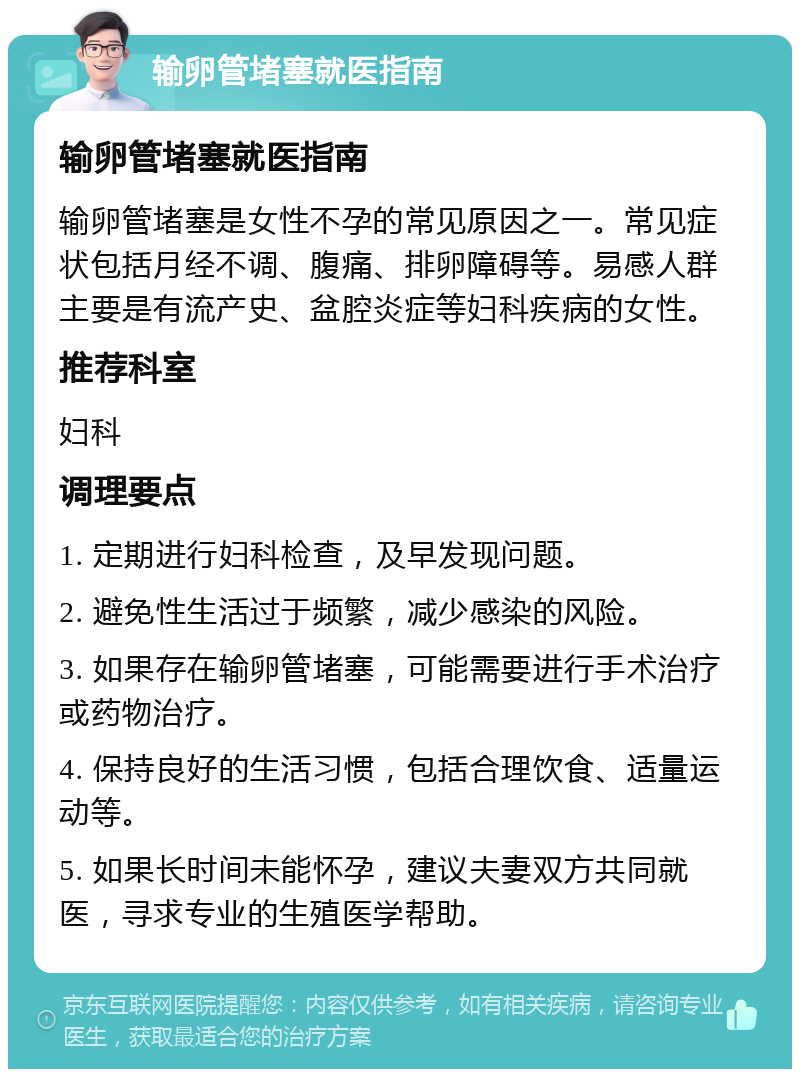 输卵管堵塞就医指南 输卵管堵塞就医指南 输卵管堵塞是女性不孕的常见原因之一。常见症状包括月经不调、腹痛、排卵障碍等。易感人群主要是有流产史、盆腔炎症等妇科疾病的女性。 推荐科室 妇科 调理要点 1. 定期进行妇科检查，及早发现问题。 2. 避免性生活过于频繁，减少感染的风险。 3. 如果存在输卵管堵塞，可能需要进行手术治疗或药物治疗。 4. 保持良好的生活习惯，包括合理饮食、适量运动等。 5. 如果长时间未能怀孕，建议夫妻双方共同就医，寻求专业的生殖医学帮助。