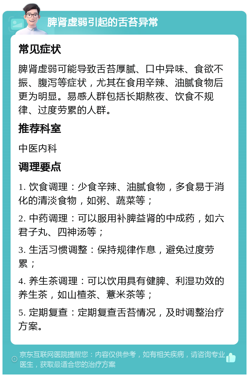 脾肾虚弱引起的舌苔异常 常见症状 脾肾虚弱可能导致舌苔厚腻、口中异味、食欲不振、腹泻等症状，尤其在食用辛辣、油腻食物后更为明显。易感人群包括长期熬夜、饮食不规律、过度劳累的人群。 推荐科室 中医内科 调理要点 1. 饮食调理：少食辛辣、油腻食物，多食易于消化的清淡食物，如粥、蔬菜等； 2. 中药调理：可以服用补脾益肾的中成药，如六君子丸、四神汤等； 3. 生活习惯调整：保持规律作息，避免过度劳累； 4. 养生茶调理：可以饮用具有健脾、利湿功效的养生茶，如山楂茶、薏米茶等； 5. 定期复查：定期复查舌苔情况，及时调整治疗方案。