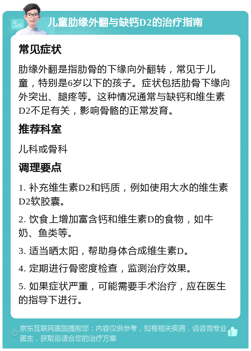 儿童肋缘外翻与缺钙D2的治疗指南 常见症状 肋缘外翻是指肋骨的下缘向外翻转，常见于儿童，特别是6岁以下的孩子。症状包括肋骨下缘向外突出、腿疼等。这种情况通常与缺钙和维生素D2不足有关，影响骨骼的正常发育。 推荐科室 儿科或骨科 调理要点 1. 补充维生素D2和钙质，例如使用大水的维生素D2软胶囊。 2. 饮食上增加富含钙和维生素D的食物，如牛奶、鱼类等。 3. 适当晒太阳，帮助身体合成维生素D。 4. 定期进行骨密度检查，监测治疗效果。 5. 如果症状严重，可能需要手术治疗，应在医生的指导下进行。