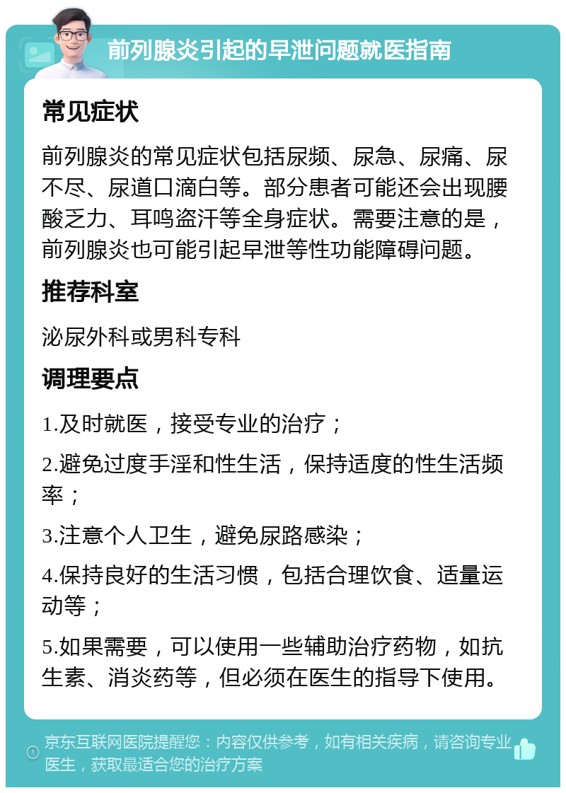 前列腺炎引起的早泄问题就医指南 常见症状 前列腺炎的常见症状包括尿频、尿急、尿痛、尿不尽、尿道口滴白等。部分患者可能还会出现腰酸乏力、耳鸣盗汗等全身症状。需要注意的是，前列腺炎也可能引起早泄等性功能障碍问题。 推荐科室 泌尿外科或男科专科 调理要点 1.及时就医，接受专业的治疗； 2.避免过度手淫和性生活，保持适度的性生活频率； 3.注意个人卫生，避免尿路感染； 4.保持良好的生活习惯，包括合理饮食、适量运动等； 5.如果需要，可以使用一些辅助治疗药物，如抗生素、消炎药等，但必须在医生的指导下使用。