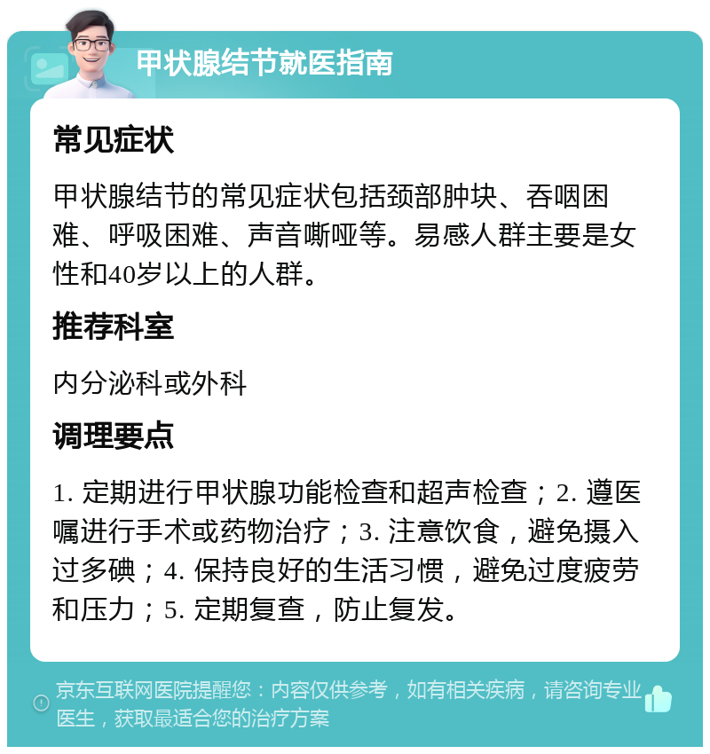 甲状腺结节就医指南 常见症状 甲状腺结节的常见症状包括颈部肿块、吞咽困难、呼吸困难、声音嘶哑等。易感人群主要是女性和40岁以上的人群。 推荐科室 内分泌科或外科 调理要点 1. 定期进行甲状腺功能检查和超声检查；2. 遵医嘱进行手术或药物治疗；3. 注意饮食，避免摄入过多碘；4. 保持良好的生活习惯，避免过度疲劳和压力；5. 定期复查，防止复发。