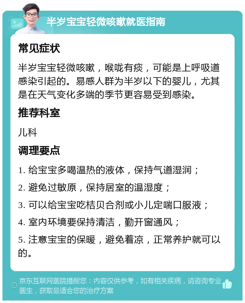 半岁宝宝轻微咳嗽就医指南 常见症状 半岁宝宝轻微咳嗽，喉咙有痰，可能是上呼吸道感染引起的。易感人群为半岁以下的婴儿，尤其是在天气变化多端的季节更容易受到感染。 推荐科室 儿科 调理要点 1. 给宝宝多喝温热的液体，保持气道湿润； 2. 避免过敏原，保持居室的温湿度； 3. 可以给宝宝吃桔贝合剂或小儿定喘口服液； 4. 室内环境要保持清洁，勤开窗通风； 5. 注意宝宝的保暖，避免着凉，正常养护就可以的。