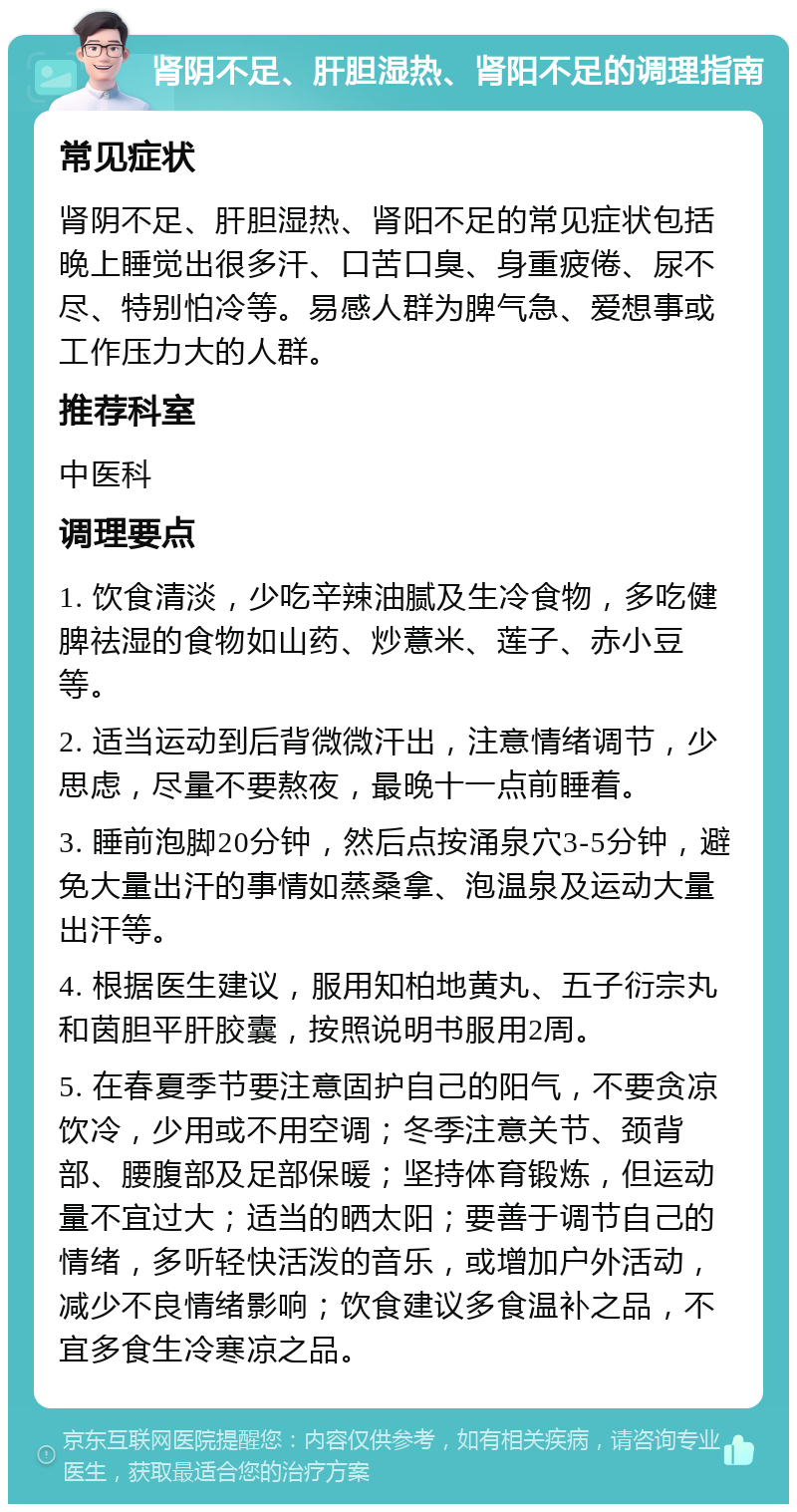 肾阴不足、肝胆湿热、肾阳不足的调理指南 常见症状 肾阴不足、肝胆湿热、肾阳不足的常见症状包括晚上睡觉出很多汗、口苦口臭、身重疲倦、尿不尽、特别怕冷等。易感人群为脾气急、爱想事或工作压力大的人群。 推荐科室 中医科 调理要点 1. 饮食清淡，少吃辛辣油腻及生冷食物，多吃健脾祛湿的食物如山药、炒薏米、莲子、赤小豆等。 2. 适当运动到后背微微汗出，注意情绪调节，少思虑，尽量不要熬夜，最晚十一点前睡着。 3. 睡前泡脚20分钟，然后点按涌泉穴3-5分钟，避免大量出汗的事情如蒸桑拿、泡温泉及运动大量出汗等。 4. 根据医生建议，服用知柏地黄丸、五子衍宗丸和茵胆平肝胶囊，按照说明书服用2周。 5. 在春夏季节要注意固护自己的阳气，不要贪凉饮冷，少用或不用空调；冬季注意关节、颈背部、腰腹部及足部保暖；坚持体育锻炼，但运动量不宜过大；适当的晒太阳；要善于调节自己的情绪，多听轻快活泼的音乐，或增加户外活动，减少不良情绪影响；饮食建议多食温补之品，不宜多食生冷寒凉之品。