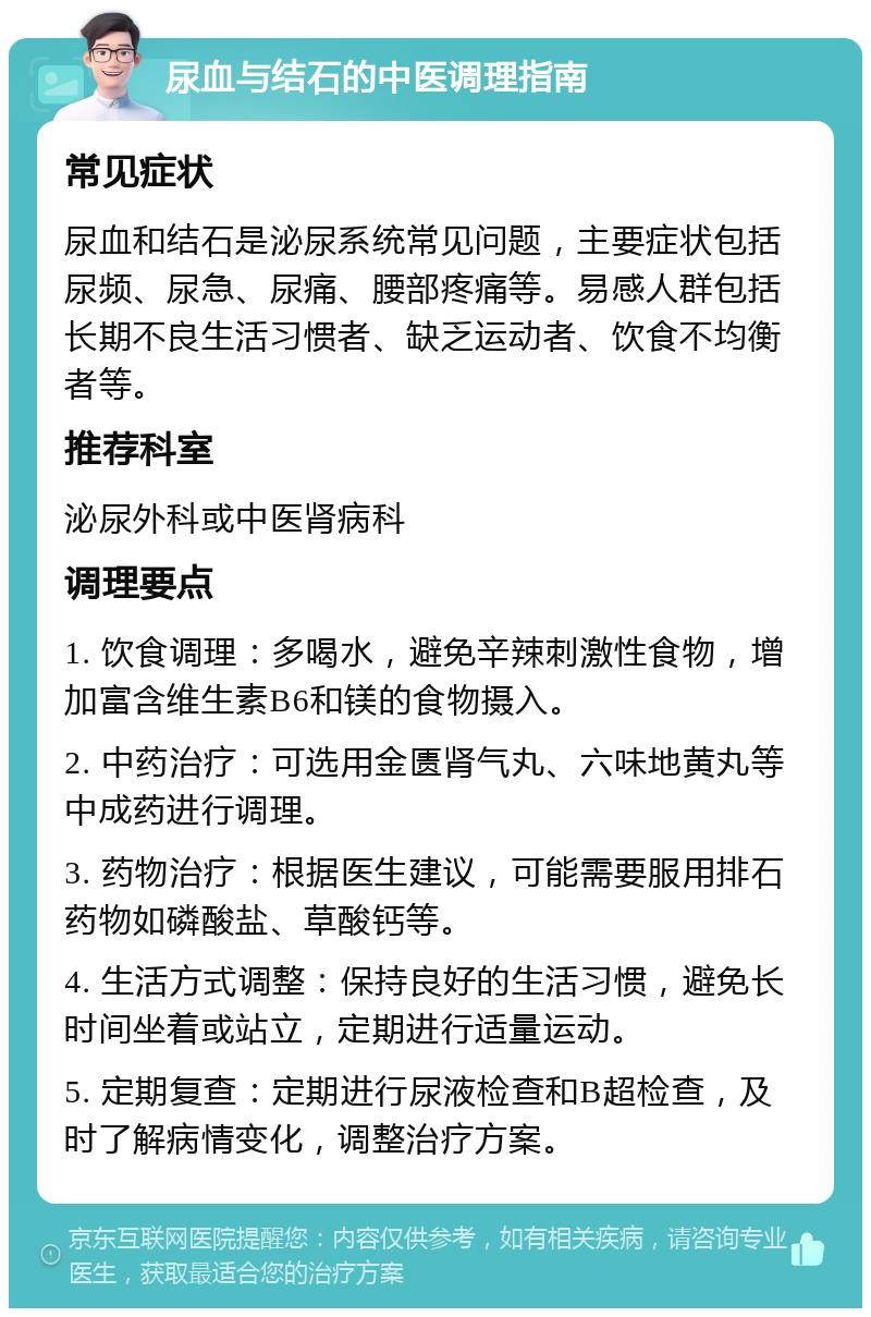 尿血与结石的中医调理指南 常见症状 尿血和结石是泌尿系统常见问题，主要症状包括尿频、尿急、尿痛、腰部疼痛等。易感人群包括长期不良生活习惯者、缺乏运动者、饮食不均衡者等。 推荐科室 泌尿外科或中医肾病科 调理要点 1. 饮食调理：多喝水，避免辛辣刺激性食物，增加富含维生素B6和镁的食物摄入。 2. 中药治疗：可选用金匮肾气丸、六味地黄丸等中成药进行调理。 3. 药物治疗：根据医生建议，可能需要服用排石药物如磷酸盐、草酸钙等。 4. 生活方式调整：保持良好的生活习惯，避免长时间坐着或站立，定期进行适量运动。 5. 定期复查：定期进行尿液检查和B超检查，及时了解病情变化，调整治疗方案。