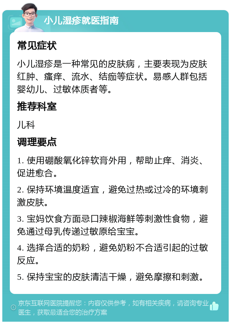 小儿湿疹就医指南 常见症状 小儿湿疹是一种常见的皮肤病，主要表现为皮肤红肿、瘙痒、流水、结痂等症状。易感人群包括婴幼儿、过敏体质者等。 推荐科室 儿科 调理要点 1. 使用硼酸氧化锌软膏外用，帮助止痒、消炎、促进愈合。 2. 保持环境温度适宜，避免过热或过冷的环境刺激皮肤。 3. 宝妈饮食方面忌口辣椒海鲜等刺激性食物，避免通过母乳传递过敏原给宝宝。 4. 选择合适的奶粉，避免奶粉不合适引起的过敏反应。 5. 保持宝宝的皮肤清洁干燥，避免摩擦和刺激。