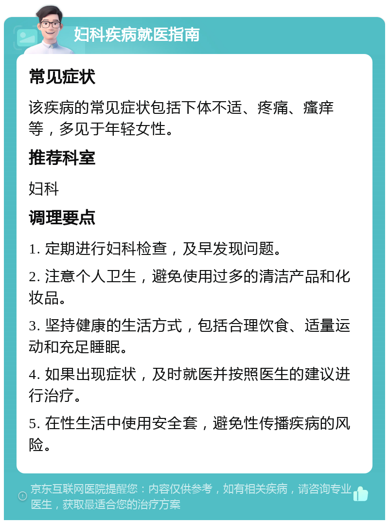 妇科疾病就医指南 常见症状 该疾病的常见症状包括下体不适、疼痛、瘙痒等，多见于年轻女性。 推荐科室 妇科 调理要点 1. 定期进行妇科检查，及早发现问题。 2. 注意个人卫生，避免使用过多的清洁产品和化妆品。 3. 坚持健康的生活方式，包括合理饮食、适量运动和充足睡眠。 4. 如果出现症状，及时就医并按照医生的建议进行治疗。 5. 在性生活中使用安全套，避免性传播疾病的风险。