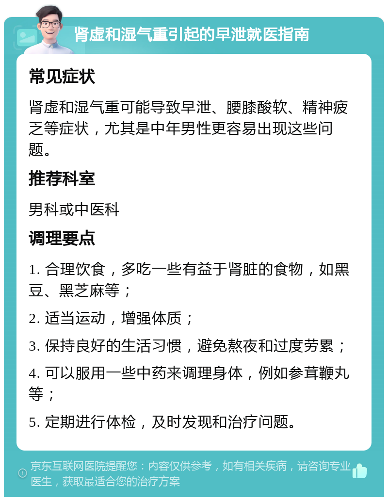 肾虚和湿气重引起的早泄就医指南 常见症状 肾虚和湿气重可能导致早泄、腰膝酸软、精神疲乏等症状，尤其是中年男性更容易出现这些问题。 推荐科室 男科或中医科 调理要点 1. 合理饮食，多吃一些有益于肾脏的食物，如黑豆、黑芝麻等； 2. 适当运动，增强体质； 3. 保持良好的生活习惯，避免熬夜和过度劳累； 4. 可以服用一些中药来调理身体，例如参茸鞭丸等； 5. 定期进行体检，及时发现和治疗问题。