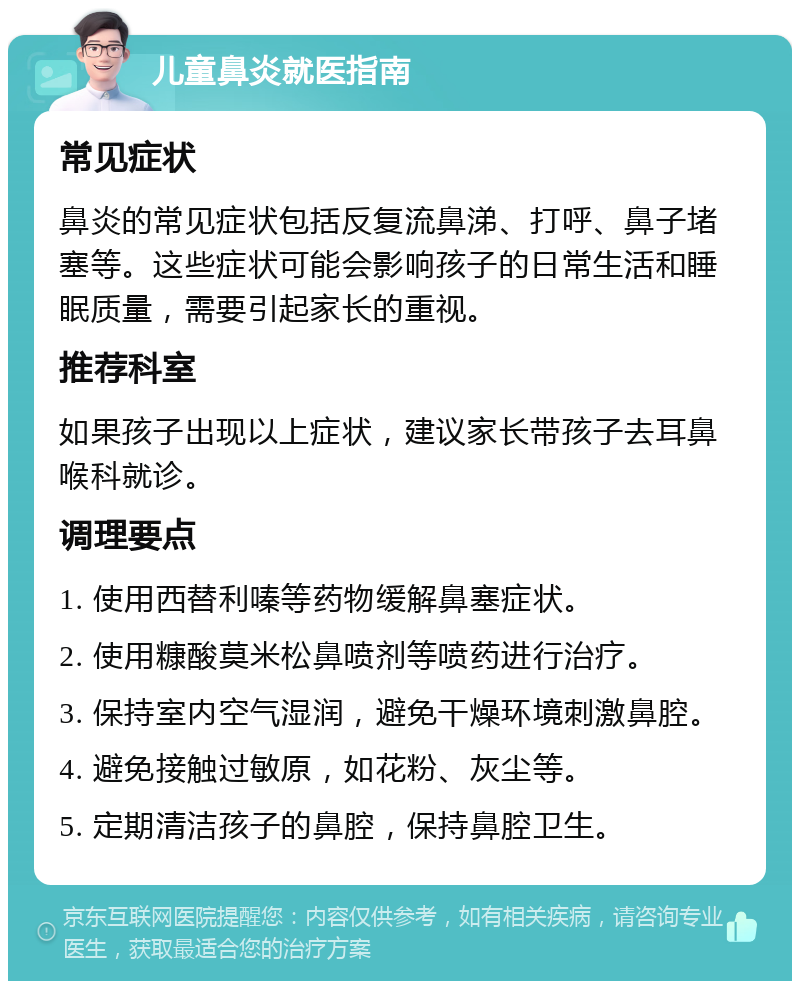 儿童鼻炎就医指南 常见症状 鼻炎的常见症状包括反复流鼻涕、打呼、鼻子堵塞等。这些症状可能会影响孩子的日常生活和睡眠质量，需要引起家长的重视。 推荐科室 如果孩子出现以上症状，建议家长带孩子去耳鼻喉科就诊。 调理要点 1. 使用西替利嗪等药物缓解鼻塞症状。 2. 使用糠酸莫米松鼻喷剂等喷药进行治疗。 3. 保持室内空气湿润，避免干燥环境刺激鼻腔。 4. 避免接触过敏原，如花粉、灰尘等。 5. 定期清洁孩子的鼻腔，保持鼻腔卫生。