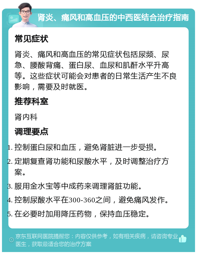 肾炎、痛风和高血压的中西医结合治疗指南 常见症状 肾炎、痛风和高血压的常见症状包括尿频、尿急、腰酸背痛、蛋白尿、血尿和肌酐水平升高等。这些症状可能会对患者的日常生活产生不良影响，需要及时就医。 推荐科室 肾内科 调理要点 控制蛋白尿和血压，避免肾脏进一步受损。 定期复查肾功能和尿酸水平，及时调整治疗方案。 服用金水宝等中成药来调理肾脏功能。 控制尿酸水平在300-360之间，避免痛风发作。 在必要时加用降压药物，保持血压稳定。