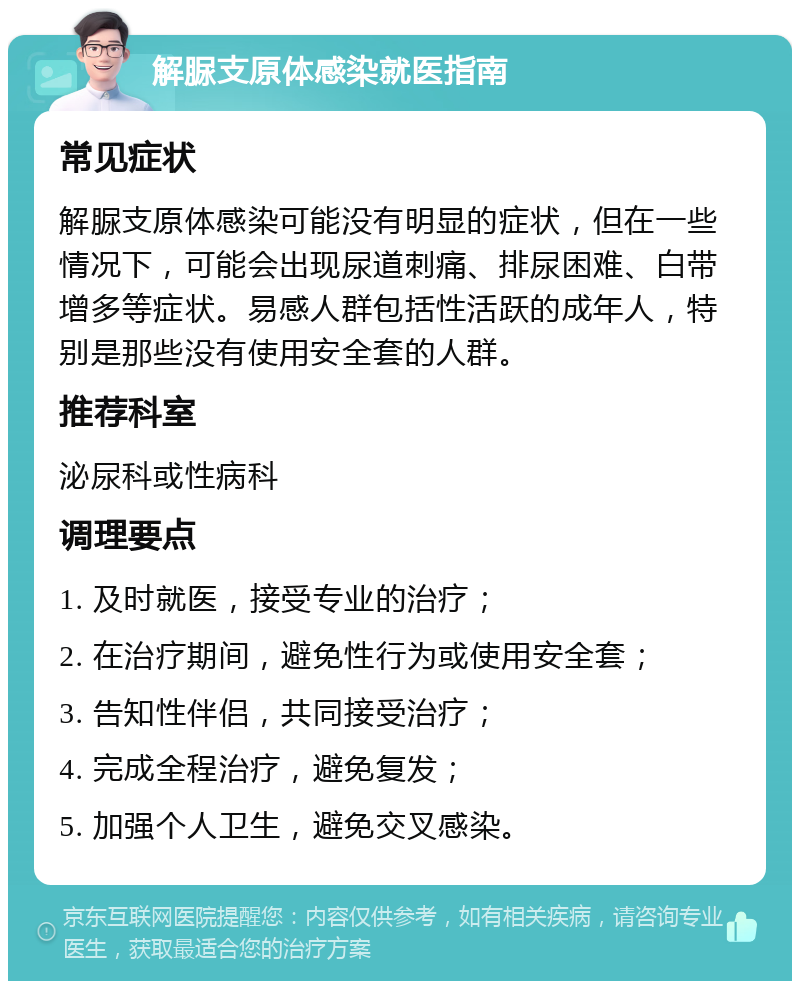 解脲支原体感染就医指南 常见症状 解脲支原体感染可能没有明显的症状，但在一些情况下，可能会出现尿道刺痛、排尿困难、白带增多等症状。易感人群包括性活跃的成年人，特别是那些没有使用安全套的人群。 推荐科室 泌尿科或性病科 调理要点 1. 及时就医，接受专业的治疗； 2. 在治疗期间，避免性行为或使用安全套； 3. 告知性伴侣，共同接受治疗； 4. 完成全程治疗，避免复发； 5. 加强个人卫生，避免交叉感染。