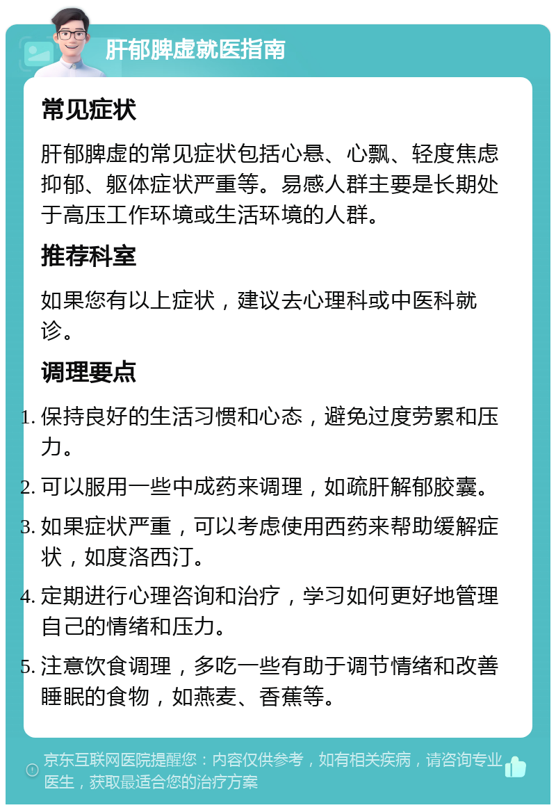 肝郁脾虚就医指南 常见症状 肝郁脾虚的常见症状包括心悬、心飘、轻度焦虑抑郁、躯体症状严重等。易感人群主要是长期处于高压工作环境或生活环境的人群。 推荐科室 如果您有以上症状，建议去心理科或中医科就诊。 调理要点 保持良好的生活习惯和心态，避免过度劳累和压力。 可以服用一些中成药来调理，如疏肝解郁胶囊。 如果症状严重，可以考虑使用西药来帮助缓解症状，如度洛西汀。 定期进行心理咨询和治疗，学习如何更好地管理自己的情绪和压力。 注意饮食调理，多吃一些有助于调节情绪和改善睡眠的食物，如燕麦、香蕉等。