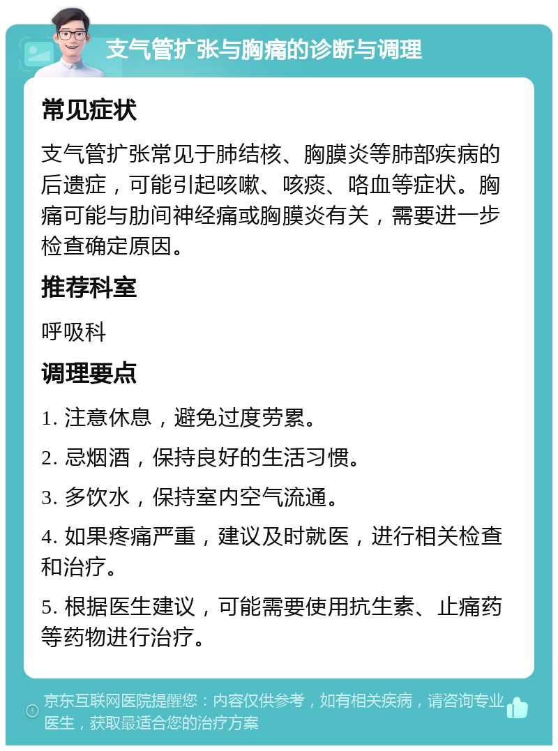 支气管扩张与胸痛的诊断与调理 常见症状 支气管扩张常见于肺结核、胸膜炎等肺部疾病的后遗症，可能引起咳嗽、咳痰、咯血等症状。胸痛可能与肋间神经痛或胸膜炎有关，需要进一步检查确定原因。 推荐科室 呼吸科 调理要点 1. 注意休息，避免过度劳累。 2. 忌烟酒，保持良好的生活习惯。 3. 多饮水，保持室内空气流通。 4. 如果疼痛严重，建议及时就医，进行相关检查和治疗。 5. 根据医生建议，可能需要使用抗生素、止痛药等药物进行治疗。