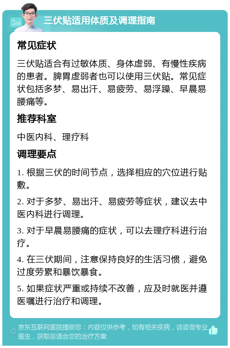 三伏贴适用体质及调理指南 常见症状 三伏贴适合有过敏体质、身体虚弱、有慢性疾病的患者。脾胃虚弱者也可以使用三伏贴。常见症状包括多梦、易出汗、易疲劳、易浮躁、早晨易腰痛等。 推荐科室 中医内科、理疗科 调理要点 1. 根据三伏的时间节点，选择相应的穴位进行贴敷。 2. 对于多梦、易出汗、易疲劳等症状，建议去中医内科进行调理。 3. 对于早晨易腰痛的症状，可以去理疗科进行治疗。 4. 在三伏期间，注意保持良好的生活习惯，避免过度劳累和暴饮暴食。 5. 如果症状严重或持续不改善，应及时就医并遵医嘱进行治疗和调理。