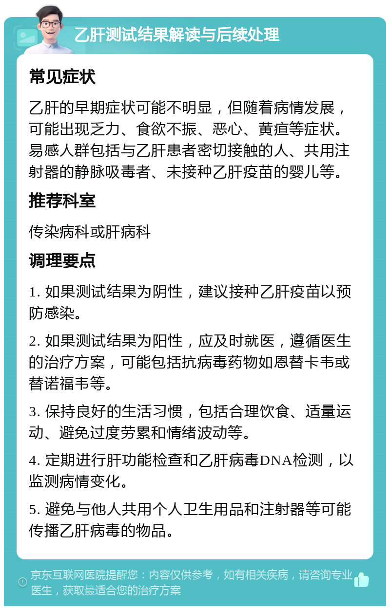 乙肝测试结果解读与后续处理 常见症状 乙肝的早期症状可能不明显，但随着病情发展，可能出现乏力、食欲不振、恶心、黄疸等症状。易感人群包括与乙肝患者密切接触的人、共用注射器的静脉吸毒者、未接种乙肝疫苗的婴儿等。 推荐科室 传染病科或肝病科 调理要点 1. 如果测试结果为阴性，建议接种乙肝疫苗以预防感染。 2. 如果测试结果为阳性，应及时就医，遵循医生的治疗方案，可能包括抗病毒药物如恩替卡韦或替诺福韦等。 3. 保持良好的生活习惯，包括合理饮食、适量运动、避免过度劳累和情绪波动等。 4. 定期进行肝功能检查和乙肝病毒DNA检测，以监测病情变化。 5. 避免与他人共用个人卫生用品和注射器等可能传播乙肝病毒的物品。