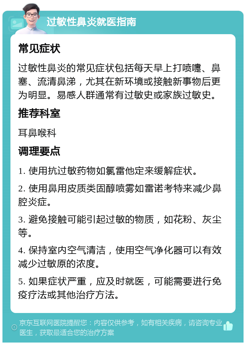 过敏性鼻炎就医指南 常见症状 过敏性鼻炎的常见症状包括每天早上打喷嚏、鼻塞、流清鼻涕，尤其在新环境或接触新事物后更为明显。易感人群通常有过敏史或家族过敏史。 推荐科室 耳鼻喉科 调理要点 1. 使用抗过敏药物如氯雷他定来缓解症状。 2. 使用鼻用皮质类固醇喷雾如雷诺考特来减少鼻腔炎症。 3. 避免接触可能引起过敏的物质，如花粉、灰尘等。 4. 保持室内空气清洁，使用空气净化器可以有效减少过敏原的浓度。 5. 如果症状严重，应及时就医，可能需要进行免疫疗法或其他治疗方法。