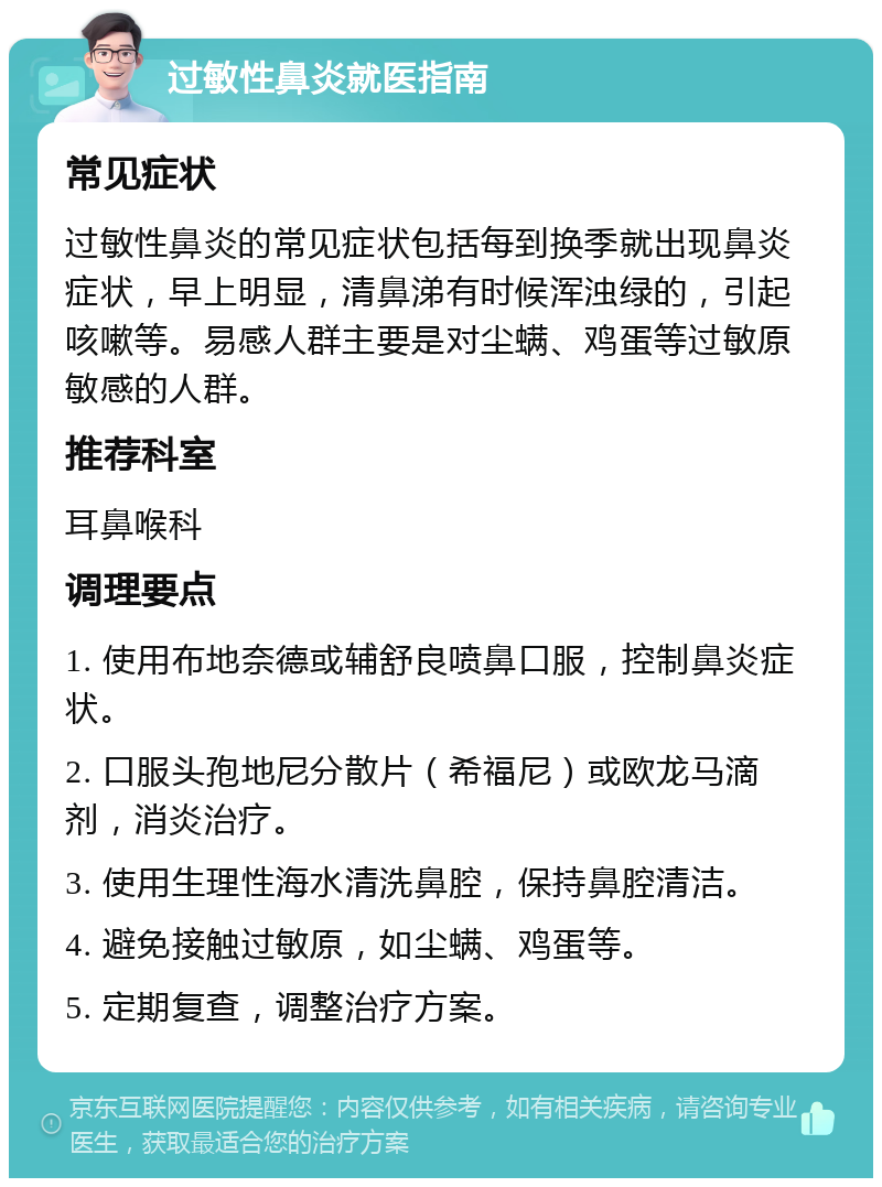 过敏性鼻炎就医指南 常见症状 过敏性鼻炎的常见症状包括每到换季就出现鼻炎症状，早上明显，清鼻涕有时候浑浊绿的，引起咳嗽等。易感人群主要是对尘螨、鸡蛋等过敏原敏感的人群。 推荐科室 耳鼻喉科 调理要点 1. 使用布地奈德或辅舒良喷鼻口服，控制鼻炎症状。 2. 口服头孢地尼分散片（希福尼）或欧龙马滴剂，消炎治疗。 3. 使用生理性海水清洗鼻腔，保持鼻腔清洁。 4. 避免接触过敏原，如尘螨、鸡蛋等。 5. 定期复查，调整治疗方案。