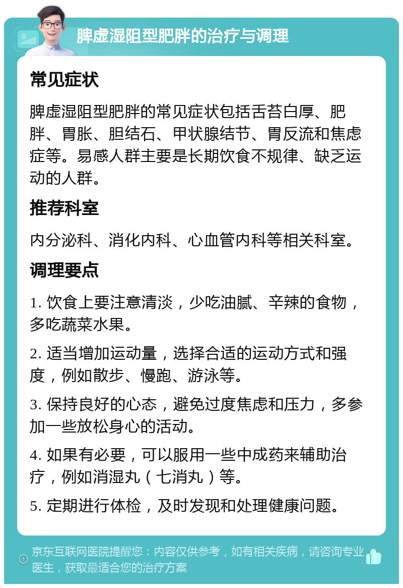 脾虚湿阻型肥胖的治疗与调理 常见症状 脾虚湿阻型肥胖的常见症状包括舌苔白厚、肥胖、胃胀、胆结石、甲状腺结节、胃反流和焦虑症等。易感人群主要是长期饮食不规律、缺乏运动的人群。 推荐科室 内分泌科、消化内科、心血管内科等相关科室。 调理要点 1. 饮食上要注意清淡，少吃油腻、辛辣的食物，多吃蔬菜水果。 2. 适当增加运动量，选择合适的运动方式和强度，例如散步、慢跑、游泳等。 3. 保持良好的心态，避免过度焦虑和压力，多参加一些放松身心的活动。 4. 如果有必要，可以服用一些中成药来辅助治疗，例如消湿丸（七消丸）等。 5. 定期进行体检，及时发现和处理健康问题。