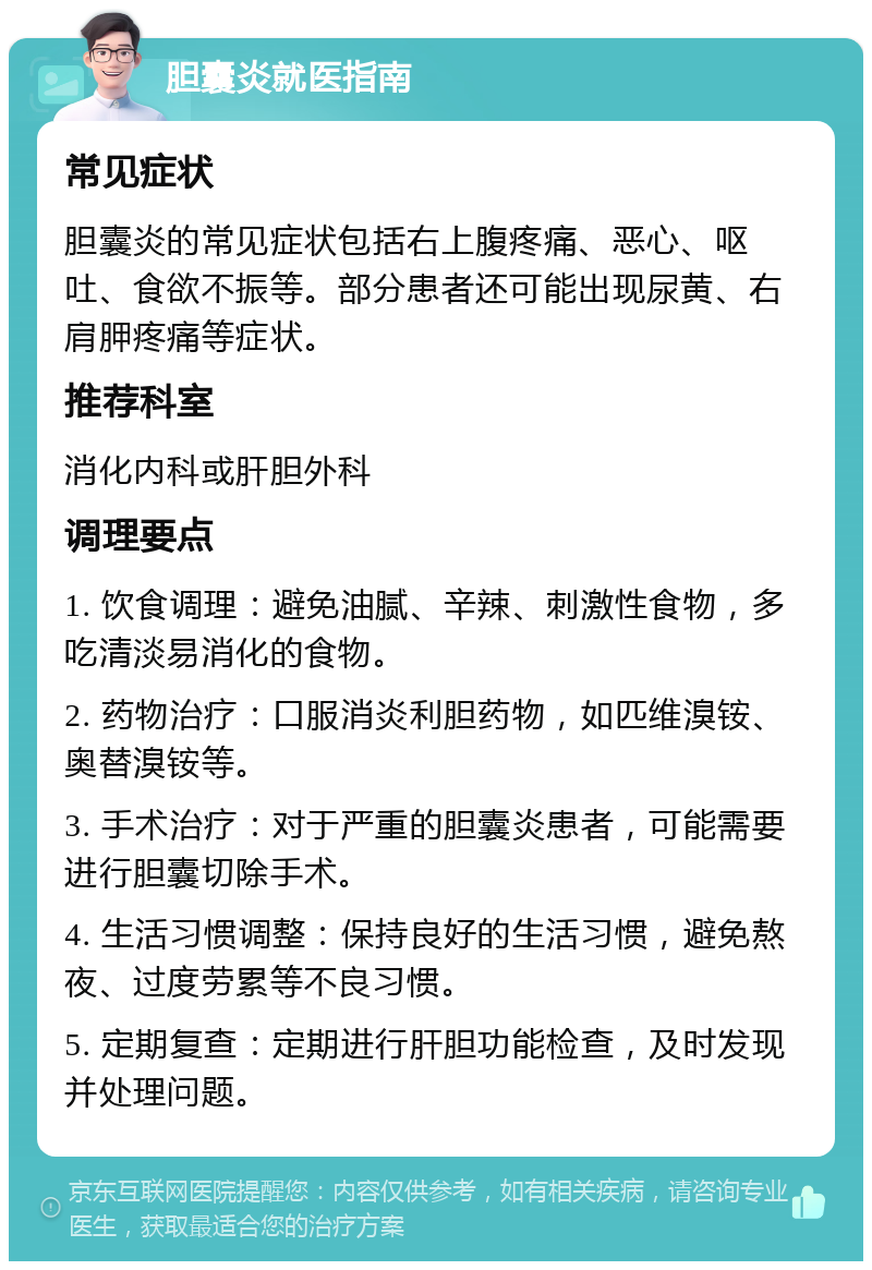 胆囊炎就医指南 常见症状 胆囊炎的常见症状包括右上腹疼痛、恶心、呕吐、食欲不振等。部分患者还可能出现尿黄、右肩胛疼痛等症状。 推荐科室 消化内科或肝胆外科 调理要点 1. 饮食调理：避免油腻、辛辣、刺激性食物，多吃清淡易消化的食物。 2. 药物治疗：口服消炎利胆药物，如匹维溴铵、奥替溴铵等。 3. 手术治疗：对于严重的胆囊炎患者，可能需要进行胆囊切除手术。 4. 生活习惯调整：保持良好的生活习惯，避免熬夜、过度劳累等不良习惯。 5. 定期复查：定期进行肝胆功能检查，及时发现并处理问题。