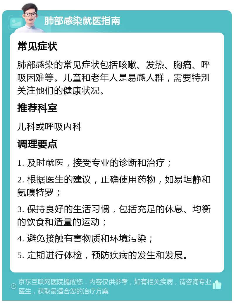 肺部感染就医指南 常见症状 肺部感染的常见症状包括咳嗽、发热、胸痛、呼吸困难等。儿童和老年人是易感人群，需要特别关注他们的健康状况。 推荐科室 儿科或呼吸内科 调理要点 1. 及时就医，接受专业的诊断和治疗； 2. 根据医生的建议，正确使用药物，如易坦静和氨嗅特罗； 3. 保持良好的生活习惯，包括充足的休息、均衡的饮食和适量的运动； 4. 避免接触有害物质和环境污染； 5. 定期进行体检，预防疾病的发生和发展。