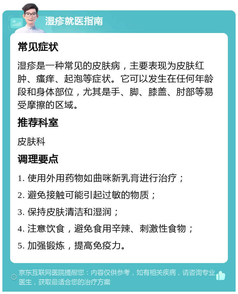 湿疹就医指南 常见症状 湿疹是一种常见的皮肤病，主要表现为皮肤红肿、瘙痒、起泡等症状。它可以发生在任何年龄段和身体部位，尤其是手、脚、膝盖、肘部等易受摩擦的区域。 推荐科室 皮肤科 调理要点 1. 使用外用药物如曲咪新乳膏进行治疗； 2. 避免接触可能引起过敏的物质； 3. 保持皮肤清洁和湿润； 4. 注意饮食，避免食用辛辣、刺激性食物； 5. 加强锻炼，提高免疫力。