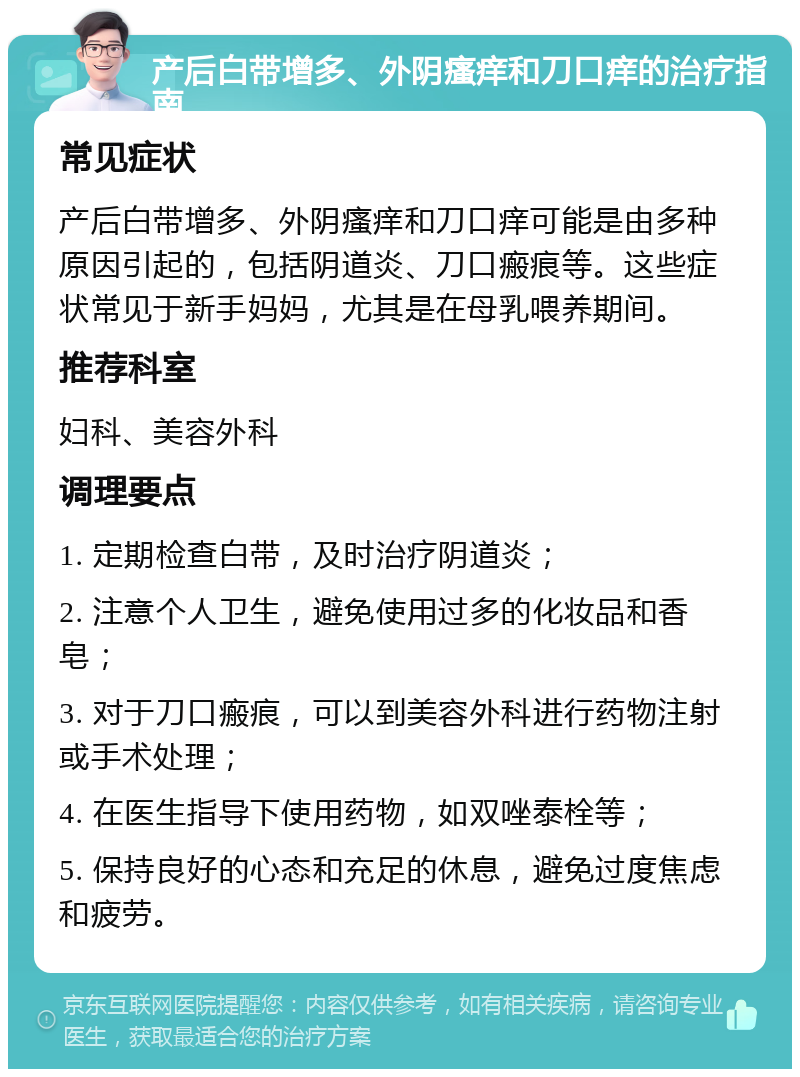 产后白带增多、外阴瘙痒和刀口痒的治疗指南 常见症状 产后白带增多、外阴瘙痒和刀口痒可能是由多种原因引起的，包括阴道炎、刀口瘢痕等。这些症状常见于新手妈妈，尤其是在母乳喂养期间。 推荐科室 妇科、美容外科 调理要点 1. 定期检查白带，及时治疗阴道炎； 2. 注意个人卫生，避免使用过多的化妆品和香皂； 3. 对于刀口瘢痕，可以到美容外科进行药物注射或手术处理； 4. 在医生指导下使用药物，如双唑泰栓等； 5. 保持良好的心态和充足的休息，避免过度焦虑和疲劳。