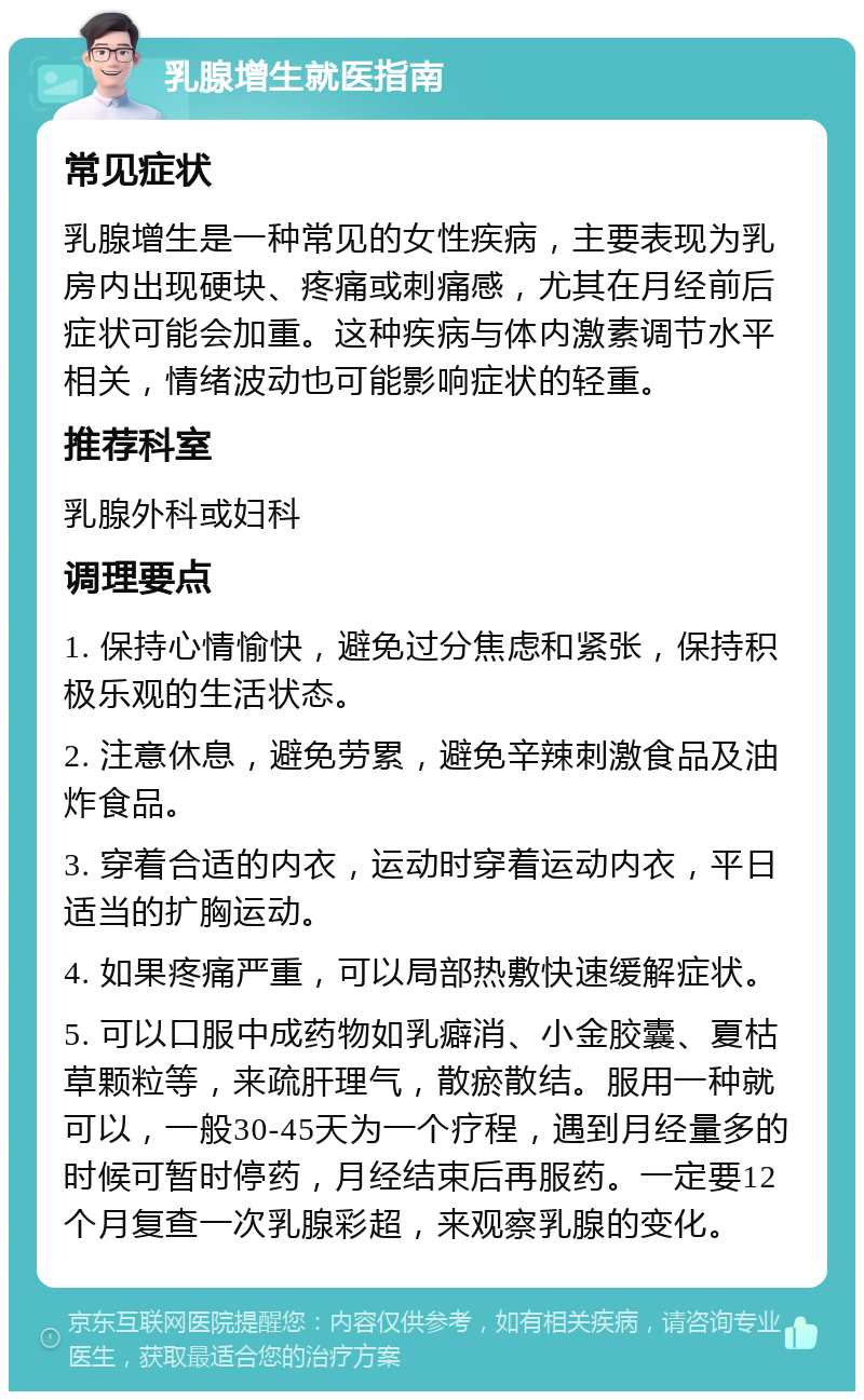 乳腺增生就医指南 常见症状 乳腺增生是一种常见的女性疾病，主要表现为乳房内出现硬块、疼痛或刺痛感，尤其在月经前后症状可能会加重。这种疾病与体内激素调节水平相关，情绪波动也可能影响症状的轻重。 推荐科室 乳腺外科或妇科 调理要点 1. 保持心情愉快，避免过分焦虑和紧张，保持积极乐观的生活状态。 2. 注意休息，避免劳累，避免辛辣刺激食品及油炸食品。 3. 穿着合适的内衣，运动时穿着运动内衣，平日适当的扩胸运动。 4. 如果疼痛严重，可以局部热敷快速缓解症状。 5. 可以口服中成药物如乳癖消、小金胶囊、夏枯草颗粒等，来疏肝理气，散瘀散结。服用一种就可以，一般30-45天为一个疗程，遇到月经量多的时候可暂时停药，月经结束后再服药。一定要12个月复查一次乳腺彩超，来观察乳腺的变化。