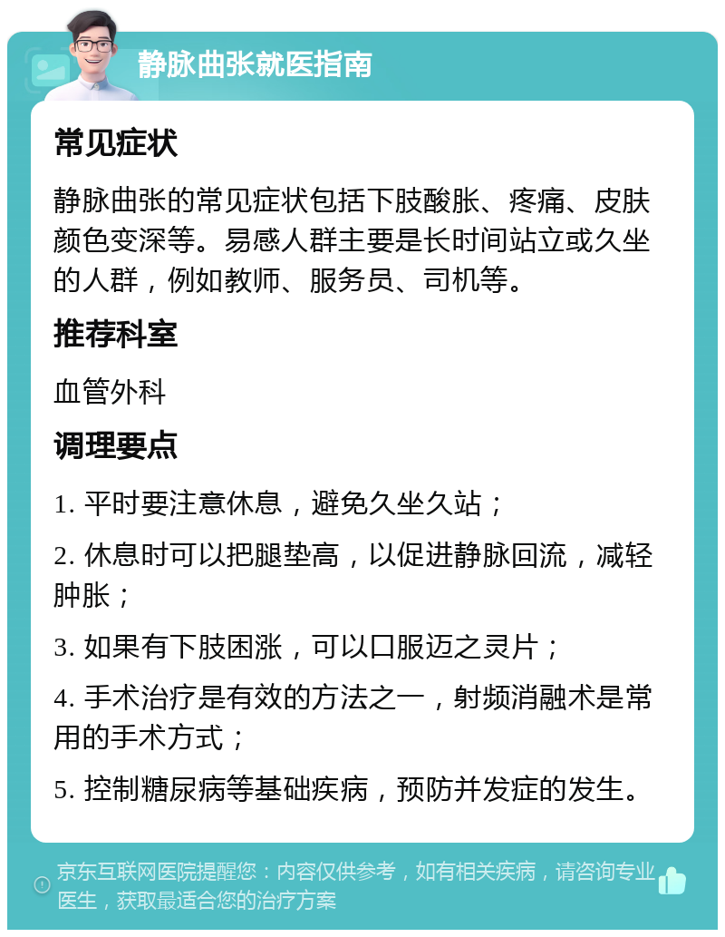 静脉曲张就医指南 常见症状 静脉曲张的常见症状包括下肢酸胀、疼痛、皮肤颜色变深等。易感人群主要是长时间站立或久坐的人群，例如教师、服务员、司机等。 推荐科室 血管外科 调理要点 1. 平时要注意休息，避免久坐久站； 2. 休息时可以把腿垫高，以促进静脉回流，减轻肿胀； 3. 如果有下肢困涨，可以口服迈之灵片； 4. 手术治疗是有效的方法之一，射频消融术是常用的手术方式； 5. 控制糖尿病等基础疾病，预防并发症的发生。