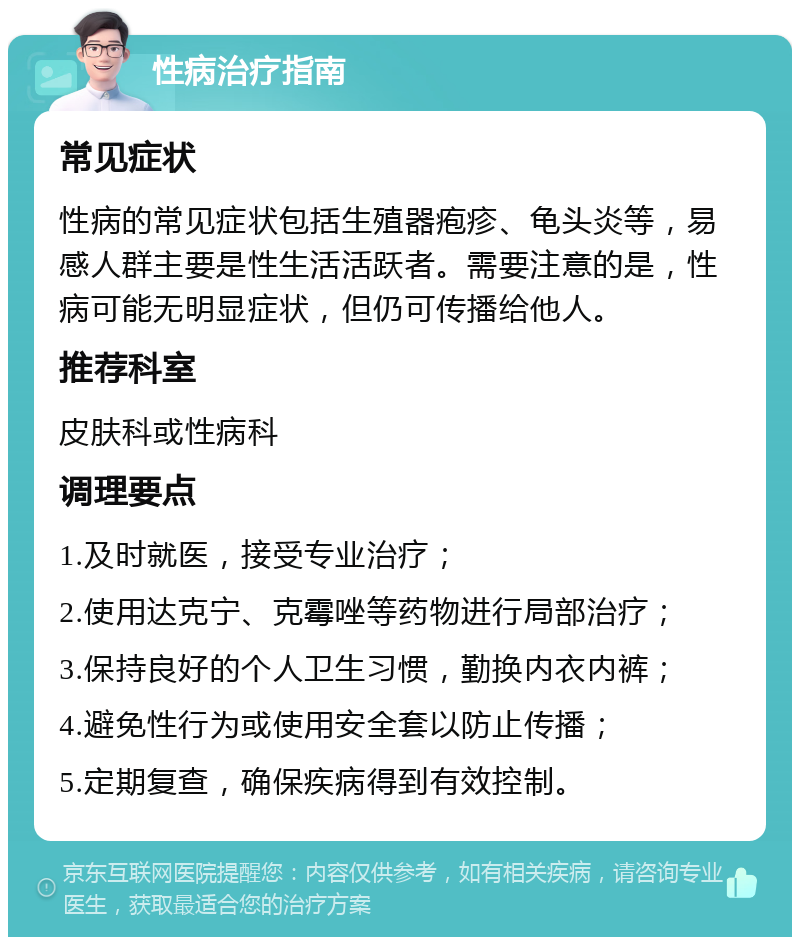 性病治疗指南 常见症状 性病的常见症状包括生殖器疱疹、龟头炎等，易感人群主要是性生活活跃者。需要注意的是，性病可能无明显症状，但仍可传播给他人。 推荐科室 皮肤科或性病科 调理要点 1.及时就医，接受专业治疗； 2.使用达克宁、克霉唑等药物进行局部治疗； 3.保持良好的个人卫生习惯，勤换内衣内裤； 4.避免性行为或使用安全套以防止传播； 5.定期复查，确保疾病得到有效控制。