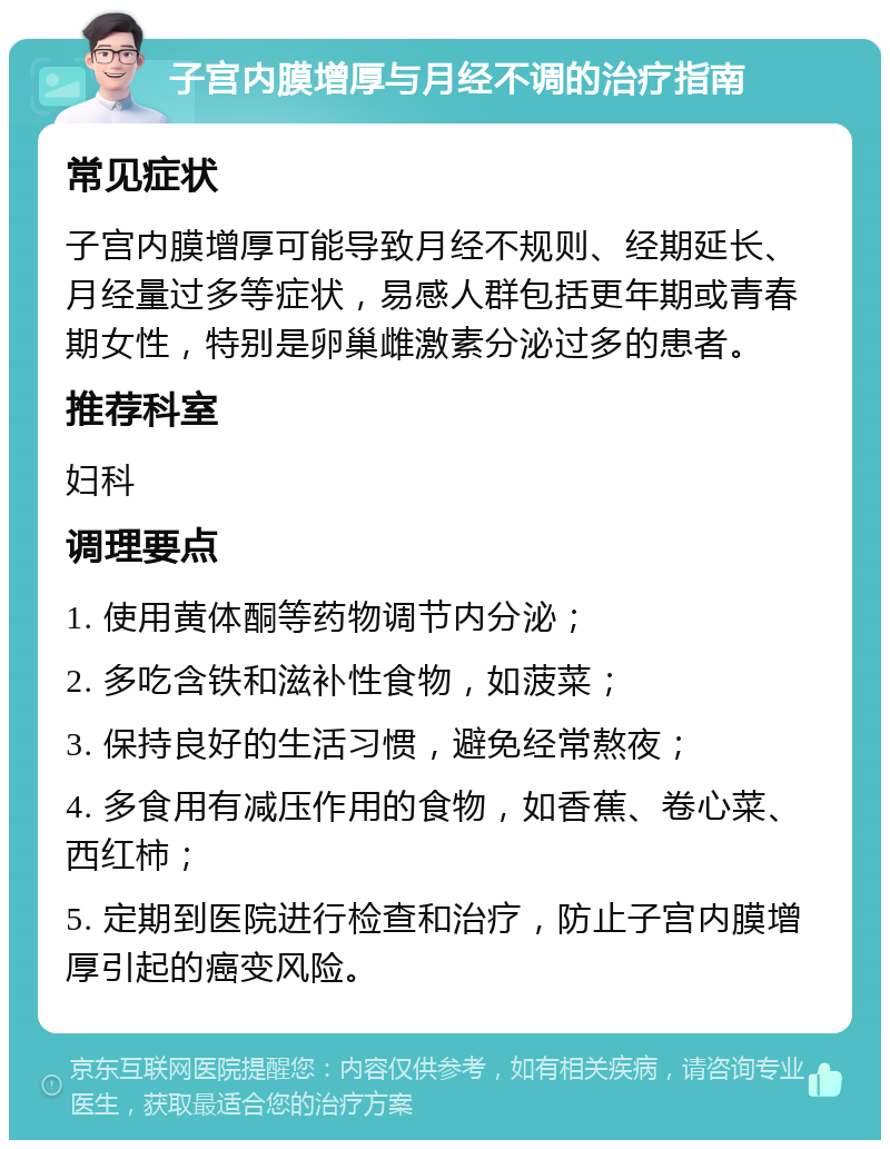 子宫内膜增厚与月经不调的治疗指南 常见症状 子宫内膜增厚可能导致月经不规则、经期延长、月经量过多等症状，易感人群包括更年期或青春期女性，特别是卵巢雌激素分泌过多的患者。 推荐科室 妇科 调理要点 1. 使用黄体酮等药物调节内分泌； 2. 多吃含铁和滋补性食物，如菠菜； 3. 保持良好的生活习惯，避免经常熬夜； 4. 多食用有减压作用的食物，如香蕉、卷心菜、西红柿； 5. 定期到医院进行检查和治疗，防止子宫内膜增厚引起的癌变风险。