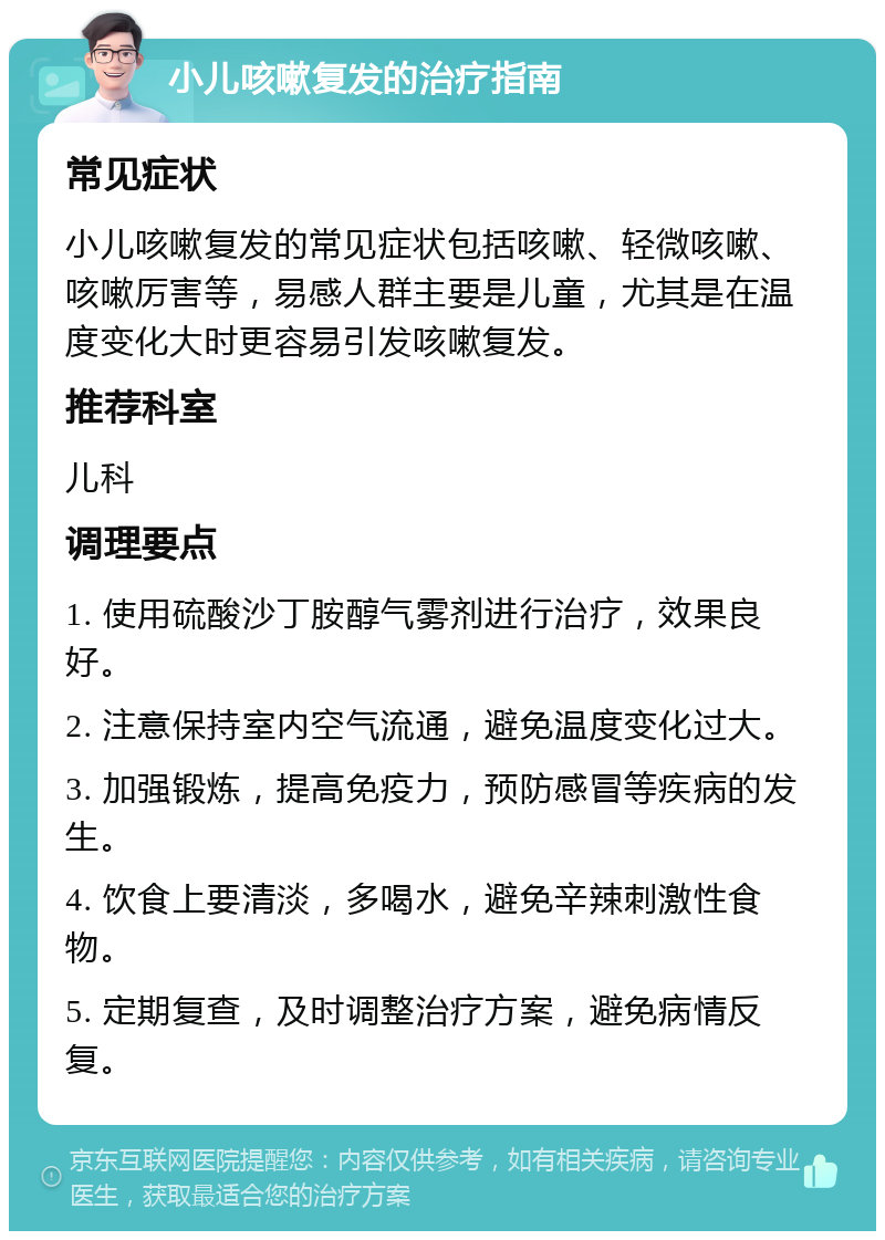 小儿咳嗽复发的治疗指南 常见症状 小儿咳嗽复发的常见症状包括咳嗽、轻微咳嗽、咳嗽厉害等，易感人群主要是儿童，尤其是在温度变化大时更容易引发咳嗽复发。 推荐科室 儿科 调理要点 1. 使用硫酸沙丁胺醇气雾剂进行治疗，效果良好。 2. 注意保持室内空气流通，避免温度变化过大。 3. 加强锻炼，提高免疫力，预防感冒等疾病的发生。 4. 饮食上要清淡，多喝水，避免辛辣刺激性食物。 5. 定期复查，及时调整治疗方案，避免病情反复。