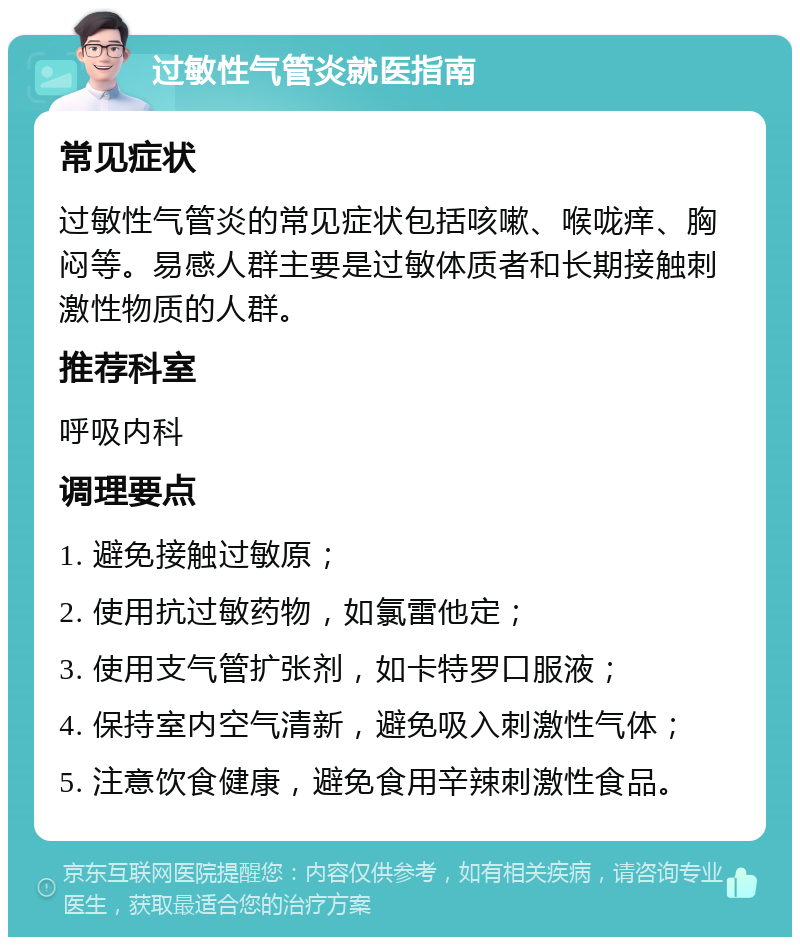 过敏性气管炎就医指南 常见症状 过敏性气管炎的常见症状包括咳嗽、喉咙痒、胸闷等。易感人群主要是过敏体质者和长期接触刺激性物质的人群。 推荐科室 呼吸内科 调理要点 1. 避免接触过敏原； 2. 使用抗过敏药物，如氯雷他定； 3. 使用支气管扩张剂，如卡特罗口服液； 4. 保持室内空气清新，避免吸入刺激性气体； 5. 注意饮食健康，避免食用辛辣刺激性食品。