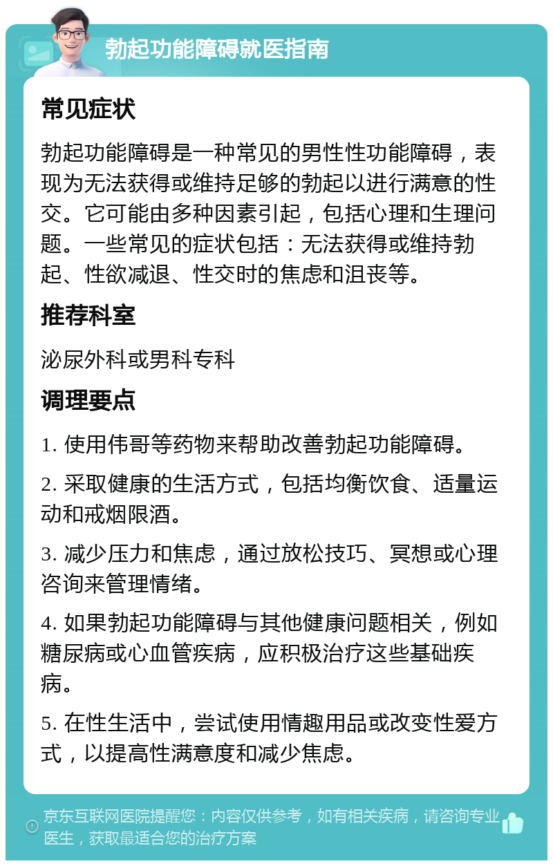 勃起功能障碍就医指南 常见症状 勃起功能障碍是一种常见的男性性功能障碍，表现为无法获得或维持足够的勃起以进行满意的性交。它可能由多种因素引起，包括心理和生理问题。一些常见的症状包括：无法获得或维持勃起、性欲减退、性交时的焦虑和沮丧等。 推荐科室 泌尿外科或男科专科 调理要点 1. 使用伟哥等药物来帮助改善勃起功能障碍。 2. 采取健康的生活方式，包括均衡饮食、适量运动和戒烟限酒。 3. 减少压力和焦虑，通过放松技巧、冥想或心理咨询来管理情绪。 4. 如果勃起功能障碍与其他健康问题相关，例如糖尿病或心血管疾病，应积极治疗这些基础疾病。 5. 在性生活中，尝试使用情趣用品或改变性爱方式，以提高性满意度和减少焦虑。