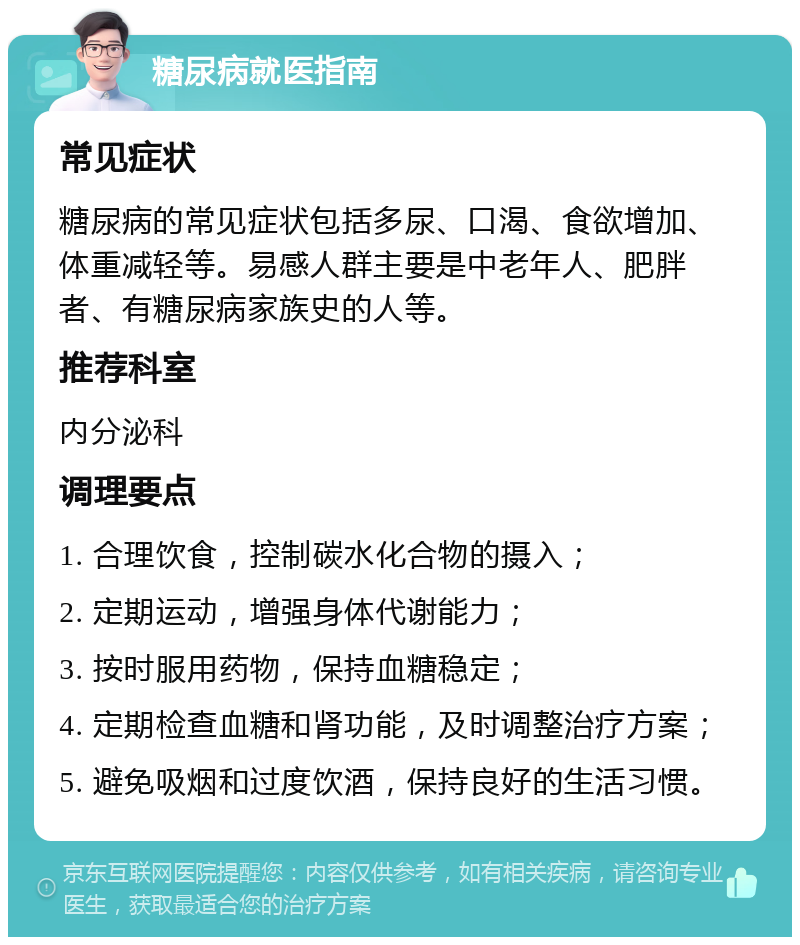 糖尿病就医指南 常见症状 糖尿病的常见症状包括多尿、口渴、食欲增加、体重减轻等。易感人群主要是中老年人、肥胖者、有糖尿病家族史的人等。 推荐科室 内分泌科 调理要点 1. 合理饮食，控制碳水化合物的摄入； 2. 定期运动，增强身体代谢能力； 3. 按时服用药物，保持血糖稳定； 4. 定期检查血糖和肾功能，及时调整治疗方案； 5. 避免吸烟和过度饮酒，保持良好的生活习惯。