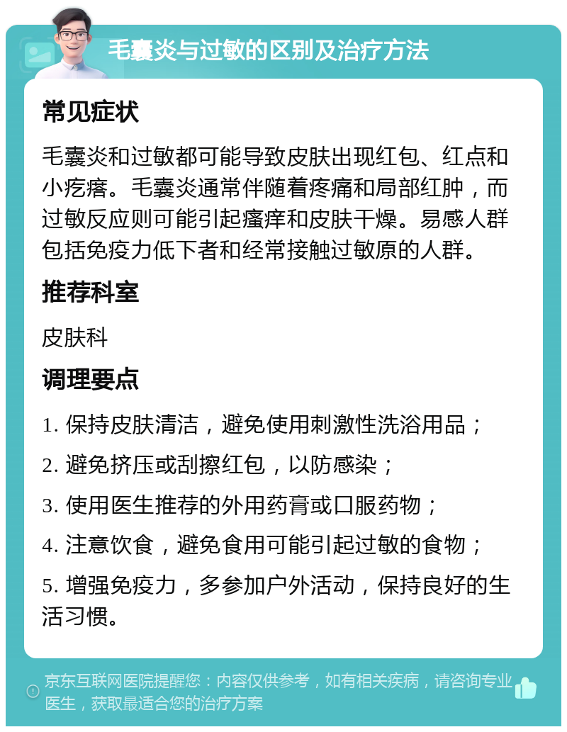 毛囊炎与过敏的区别及治疗方法 常见症状 毛囊炎和过敏都可能导致皮肤出现红包、红点和小疙瘩。毛囊炎通常伴随着疼痛和局部红肿，而过敏反应则可能引起瘙痒和皮肤干燥。易感人群包括免疫力低下者和经常接触过敏原的人群。 推荐科室 皮肤科 调理要点 1. 保持皮肤清洁，避免使用刺激性洗浴用品； 2. 避免挤压或刮擦红包，以防感染； 3. 使用医生推荐的外用药膏或口服药物； 4. 注意饮食，避免食用可能引起过敏的食物； 5. 增强免疫力，多参加户外活动，保持良好的生活习惯。