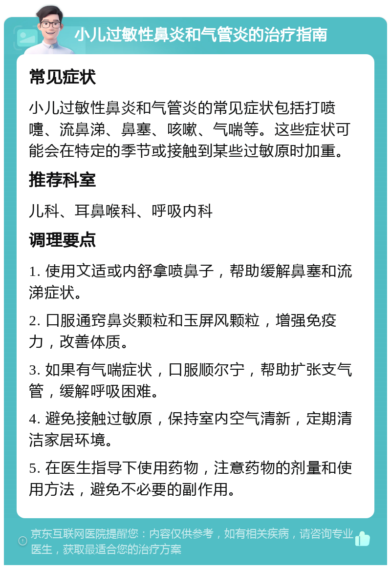 小儿过敏性鼻炎和气管炎的治疗指南 常见症状 小儿过敏性鼻炎和气管炎的常见症状包括打喷嚏、流鼻涕、鼻塞、咳嗽、气喘等。这些症状可能会在特定的季节或接触到某些过敏原时加重。 推荐科室 儿科、耳鼻喉科、呼吸内科 调理要点 1. 使用文适或内舒拿喷鼻子，帮助缓解鼻塞和流涕症状。 2. 口服通窍鼻炎颗粒和玉屏风颗粒，增强免疫力，改善体质。 3. 如果有气喘症状，口服顺尔宁，帮助扩张支气管，缓解呼吸困难。 4. 避免接触过敏原，保持室内空气清新，定期清洁家居环境。 5. 在医生指导下使用药物，注意药物的剂量和使用方法，避免不必要的副作用。