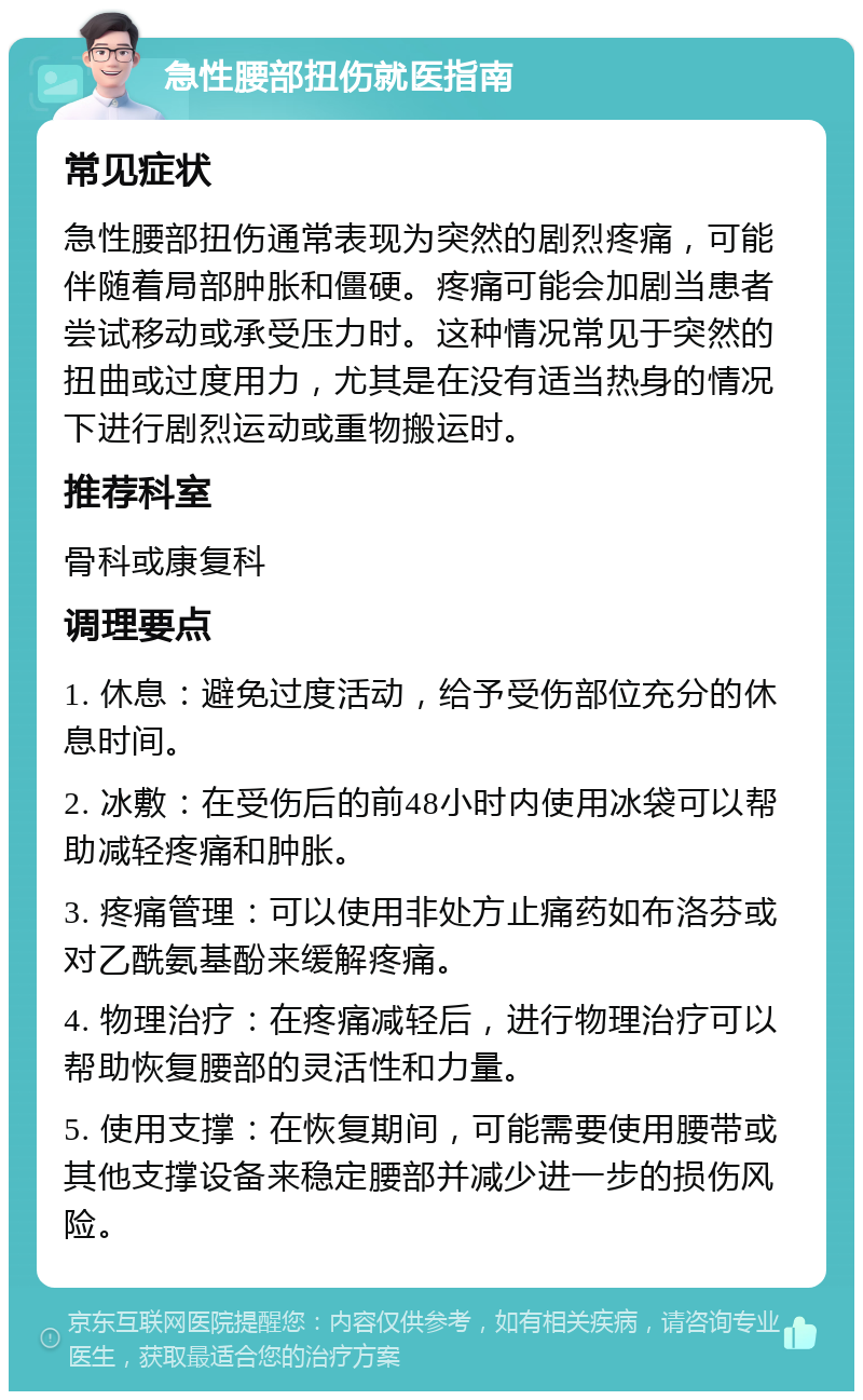 急性腰部扭伤就医指南 常见症状 急性腰部扭伤通常表现为突然的剧烈疼痛，可能伴随着局部肿胀和僵硬。疼痛可能会加剧当患者尝试移动或承受压力时。这种情况常见于突然的扭曲或过度用力，尤其是在没有适当热身的情况下进行剧烈运动或重物搬运时。 推荐科室 骨科或康复科 调理要点 1. 休息：避免过度活动，给予受伤部位充分的休息时间。 2. 冰敷：在受伤后的前48小时内使用冰袋可以帮助减轻疼痛和肿胀。 3. 疼痛管理：可以使用非处方止痛药如布洛芬或对乙酰氨基酚来缓解疼痛。 4. 物理治疗：在疼痛减轻后，进行物理治疗可以帮助恢复腰部的灵活性和力量。 5. 使用支撑：在恢复期间，可能需要使用腰带或其他支撑设备来稳定腰部并减少进一步的损伤风险。