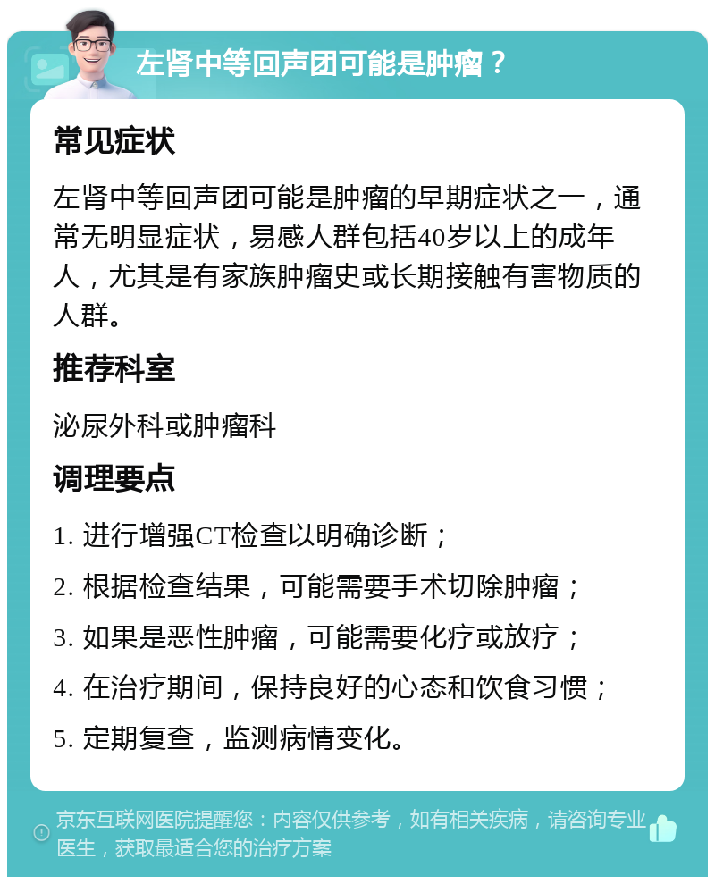 左肾中等回声团可能是肿瘤？ 常见症状 左肾中等回声团可能是肿瘤的早期症状之一，通常无明显症状，易感人群包括40岁以上的成年人，尤其是有家族肿瘤史或长期接触有害物质的人群。 推荐科室 泌尿外科或肿瘤科 调理要点 1. 进行增强CT检查以明确诊断； 2. 根据检查结果，可能需要手术切除肿瘤； 3. 如果是恶性肿瘤，可能需要化疗或放疗； 4. 在治疗期间，保持良好的心态和饮食习惯； 5. 定期复查，监测病情变化。