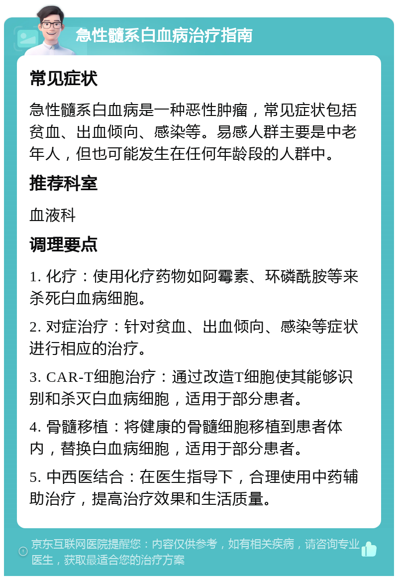 急性髓系白血病治疗指南 常见症状 急性髓系白血病是一种恶性肿瘤，常见症状包括贫血、出血倾向、感染等。易感人群主要是中老年人，但也可能发生在任何年龄段的人群中。 推荐科室 血液科 调理要点 1. 化疗：使用化疗药物如阿霉素、环磷酰胺等来杀死白血病细胞。 2. 对症治疗：针对贫血、出血倾向、感染等症状进行相应的治疗。 3. CAR-T细胞治疗：通过改造T细胞使其能够识别和杀灭白血病细胞，适用于部分患者。 4. 骨髓移植：将健康的骨髓细胞移植到患者体内，替换白血病细胞，适用于部分患者。 5. 中西医结合：在医生指导下，合理使用中药辅助治疗，提高治疗效果和生活质量。