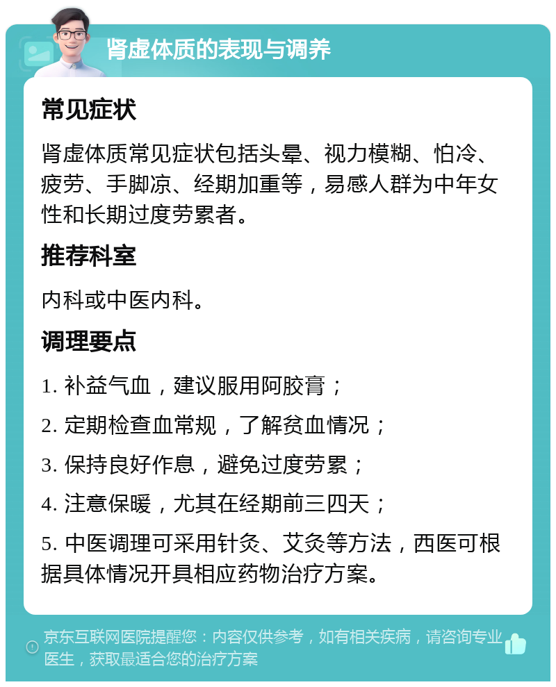 肾虚体质的表现与调养 常见症状 肾虚体质常见症状包括头晕、视力模糊、怕冷、疲劳、手脚凉、经期加重等，易感人群为中年女性和长期过度劳累者。 推荐科室 内科或中医内科。 调理要点 1. 补益气血，建议服用阿胶膏； 2. 定期检查血常规，了解贫血情况； 3. 保持良好作息，避免过度劳累； 4. 注意保暖，尤其在经期前三四天； 5. 中医调理可采用针灸、艾灸等方法，西医可根据具体情况开具相应药物治疗方案。