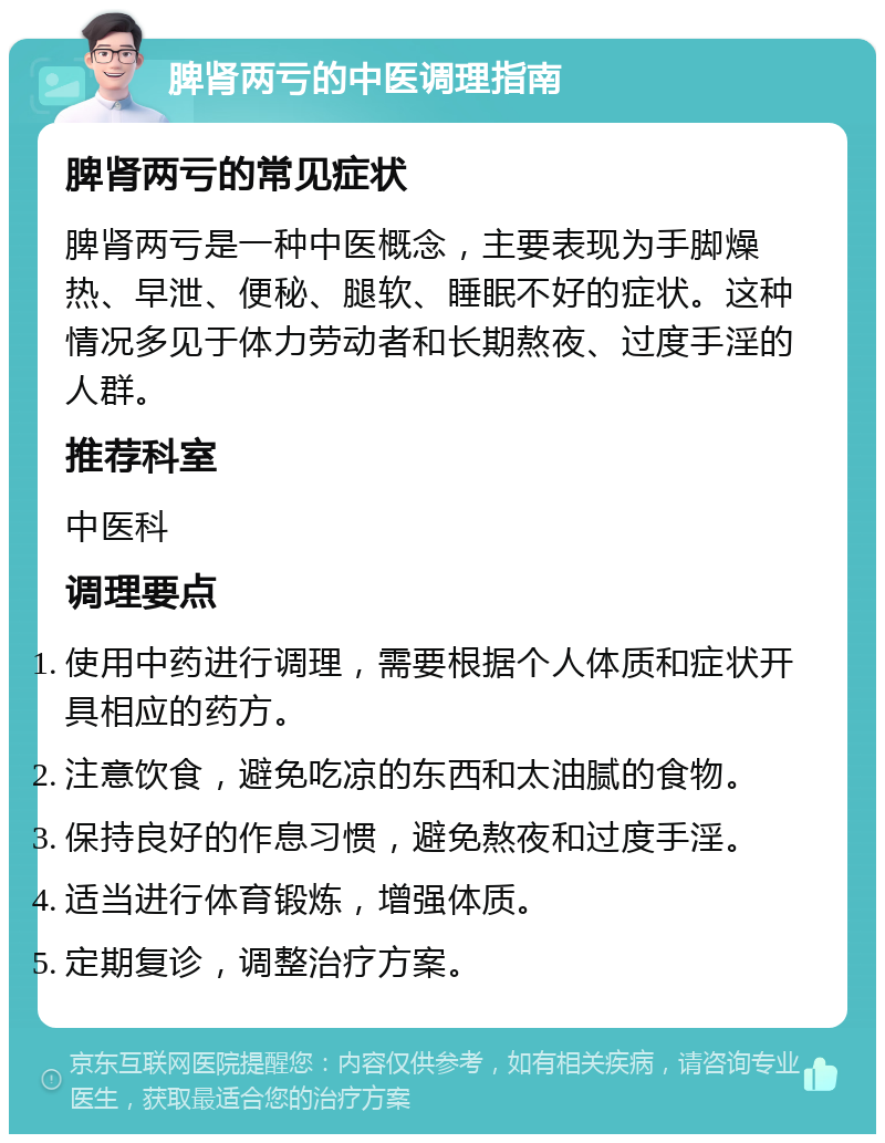 脾肾两亏的中医调理指南 脾肾两亏的常见症状 脾肾两亏是一种中医概念，主要表现为手脚燥热、早泄、便秘、腿软、睡眠不好的症状。这种情况多见于体力劳动者和长期熬夜、过度手淫的人群。 推荐科室 中医科 调理要点 使用中药进行调理，需要根据个人体质和症状开具相应的药方。 注意饮食，避免吃凉的东西和太油腻的食物。 保持良好的作息习惯，避免熬夜和过度手淫。 适当进行体育锻炼，增强体质。 定期复诊，调整治疗方案。