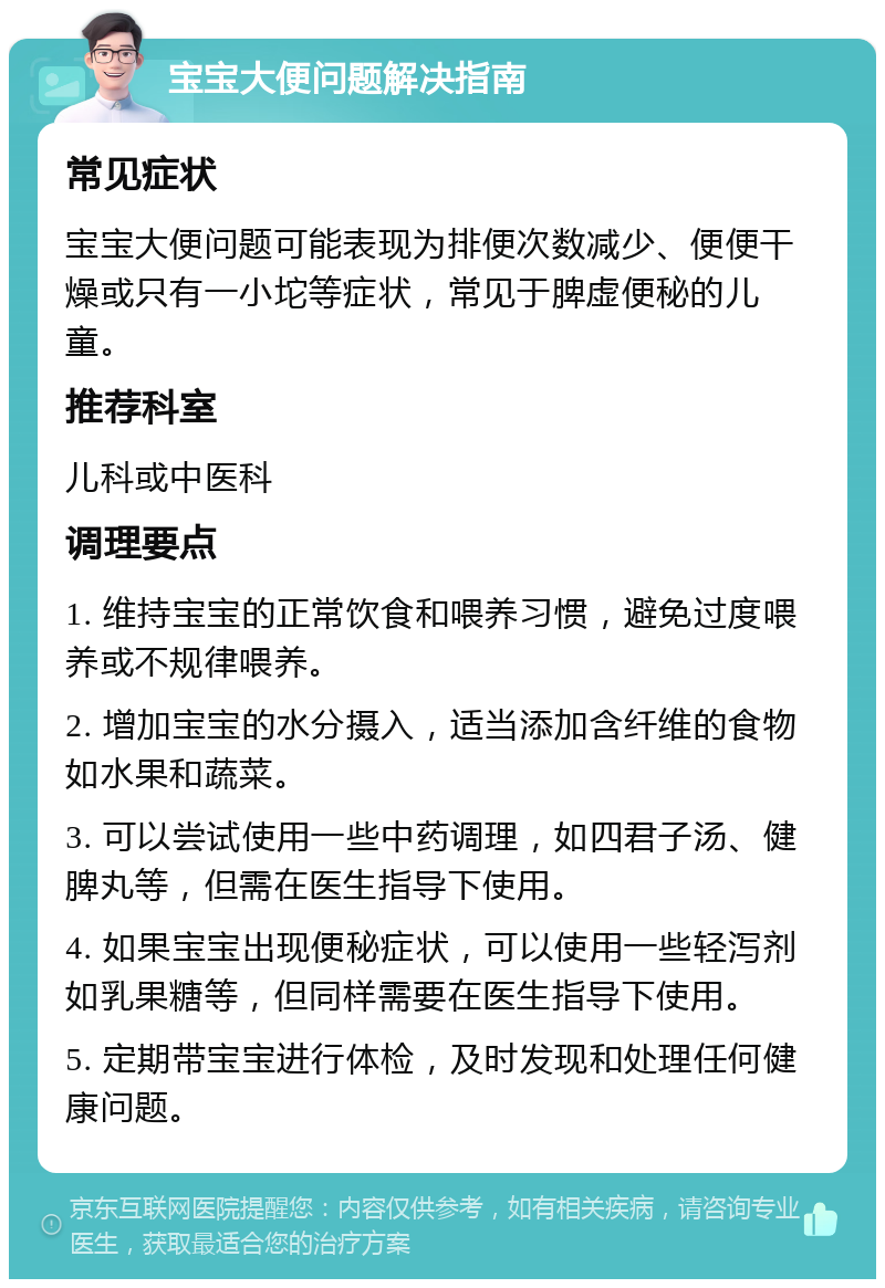 宝宝大便问题解决指南 常见症状 宝宝大便问题可能表现为排便次数减少、便便干燥或只有一小坨等症状，常见于脾虚便秘的儿童。 推荐科室 儿科或中医科 调理要点 1. 维持宝宝的正常饮食和喂养习惯，避免过度喂养或不规律喂养。 2. 增加宝宝的水分摄入，适当添加含纤维的食物如水果和蔬菜。 3. 可以尝试使用一些中药调理，如四君子汤、健脾丸等，但需在医生指导下使用。 4. 如果宝宝出现便秘症状，可以使用一些轻泻剂如乳果糖等，但同样需要在医生指导下使用。 5. 定期带宝宝进行体检，及时发现和处理任何健康问题。