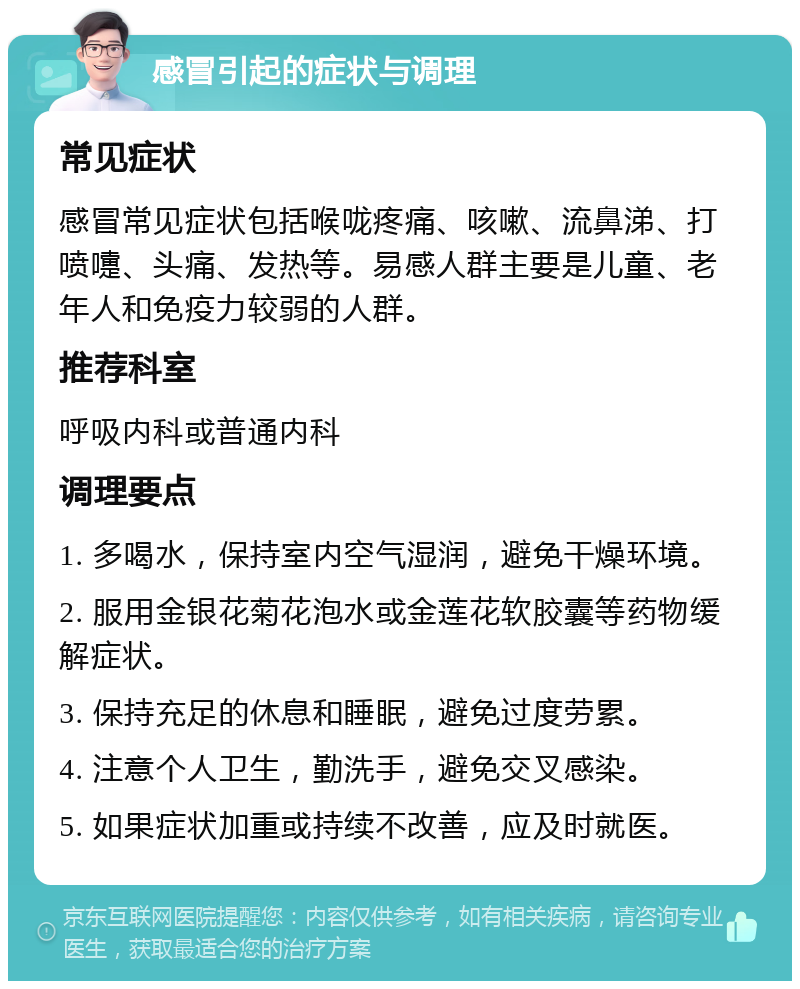 感冒引起的症状与调理 常见症状 感冒常见症状包括喉咙疼痛、咳嗽、流鼻涕、打喷嚏、头痛、发热等。易感人群主要是儿童、老年人和免疫力较弱的人群。 推荐科室 呼吸内科或普通内科 调理要点 1. 多喝水，保持室内空气湿润，避免干燥环境。 2. 服用金银花菊花泡水或金莲花软胶囊等药物缓解症状。 3. 保持充足的休息和睡眠，避免过度劳累。 4. 注意个人卫生，勤洗手，避免交叉感染。 5. 如果症状加重或持续不改善，应及时就医。