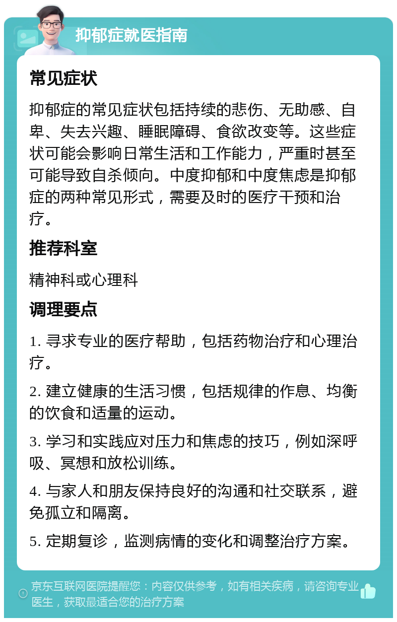 抑郁症就医指南 常见症状 抑郁症的常见症状包括持续的悲伤、无助感、自卑、失去兴趣、睡眠障碍、食欲改变等。这些症状可能会影响日常生活和工作能力，严重时甚至可能导致自杀倾向。中度抑郁和中度焦虑是抑郁症的两种常见形式，需要及时的医疗干预和治疗。 推荐科室 精神科或心理科 调理要点 1. 寻求专业的医疗帮助，包括药物治疗和心理治疗。 2. 建立健康的生活习惯，包括规律的作息、均衡的饮食和适量的运动。 3. 学习和实践应对压力和焦虑的技巧，例如深呼吸、冥想和放松训练。 4. 与家人和朋友保持良好的沟通和社交联系，避免孤立和隔离。 5. 定期复诊，监测病情的变化和调整治疗方案。