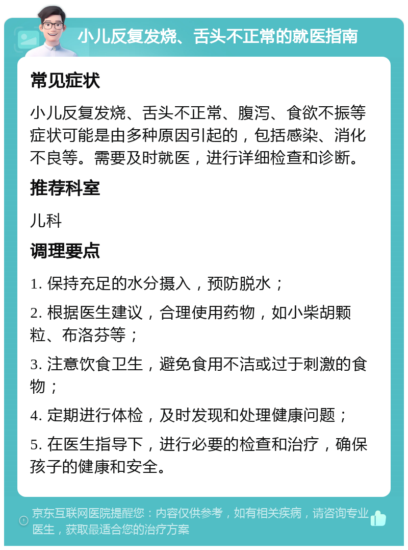 小儿反复发烧、舌头不正常的就医指南 常见症状 小儿反复发烧、舌头不正常、腹泻、食欲不振等症状可能是由多种原因引起的，包括感染、消化不良等。需要及时就医，进行详细检查和诊断。 推荐科室 儿科 调理要点 1. 保持充足的水分摄入，预防脱水； 2. 根据医生建议，合理使用药物，如小柴胡颗粒、布洛芬等； 3. 注意饮食卫生，避免食用不洁或过于刺激的食物； 4. 定期进行体检，及时发现和处理健康问题； 5. 在医生指导下，进行必要的检查和治疗，确保孩子的健康和安全。